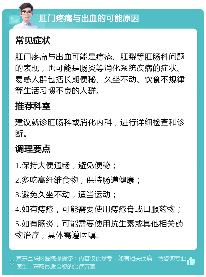 肛门疼痛与出血的可能原因 常见症状 肛门疼痛与出血可能是痔疮、肛裂等肛肠科问题的表现，也可能是肠炎等消化系统疾病的症状。易感人群包括长期便秘、久坐不动、饮食不规律等生活习惯不良的人群。 推荐科室 建议就诊肛肠科或消化内科，进行详细检查和诊断。 调理要点 1.保持大便通畅，避免便秘； 2.多吃高纤维食物，保持肠道健康； 3.避免久坐不动，适当运动； 4.如有痔疮，可能需要使用痔疮膏或口服药物； 5.如有肠炎，可能需要使用抗生素或其他相关药物治疗，具体需遵医嘱。