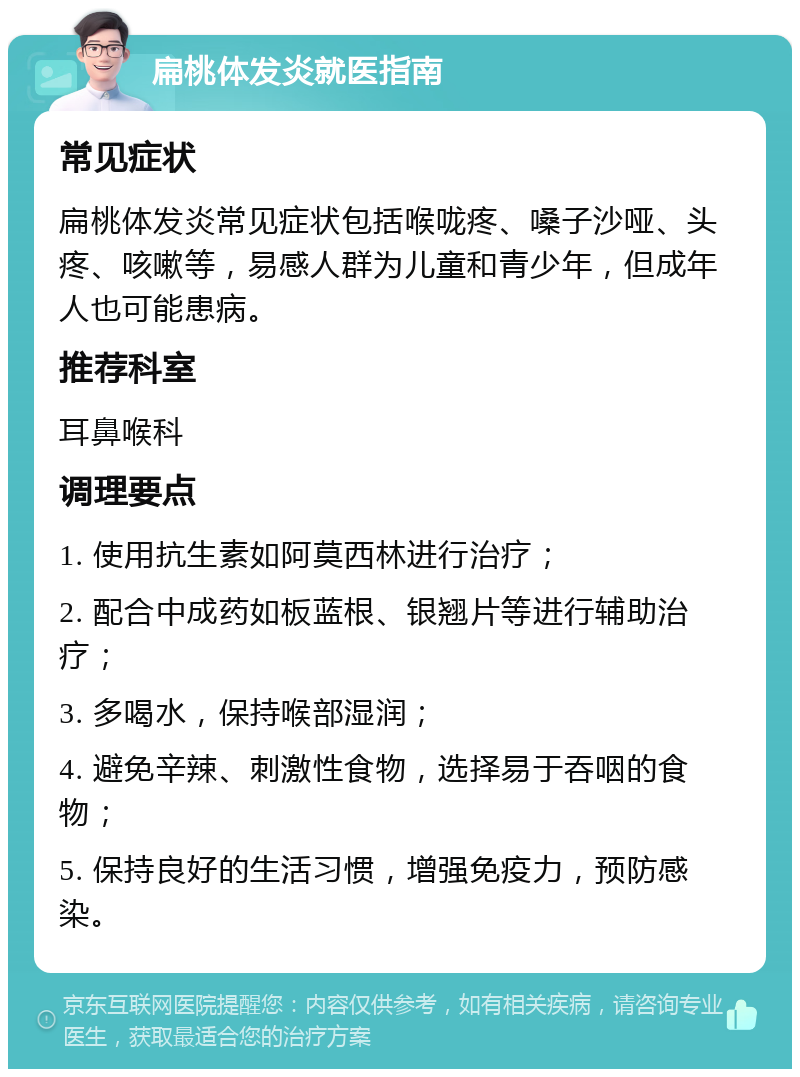 扁桃体发炎就医指南 常见症状 扁桃体发炎常见症状包括喉咙疼、嗓子沙哑、头疼、咳嗽等，易感人群为儿童和青少年，但成年人也可能患病。 推荐科室 耳鼻喉科 调理要点 1. 使用抗生素如阿莫西林进行治疗； 2. 配合中成药如板蓝根、银翘片等进行辅助治疗； 3. 多喝水，保持喉部湿润； 4. 避免辛辣、刺激性食物，选择易于吞咽的食物； 5. 保持良好的生活习惯，增强免疫力，预防感染。