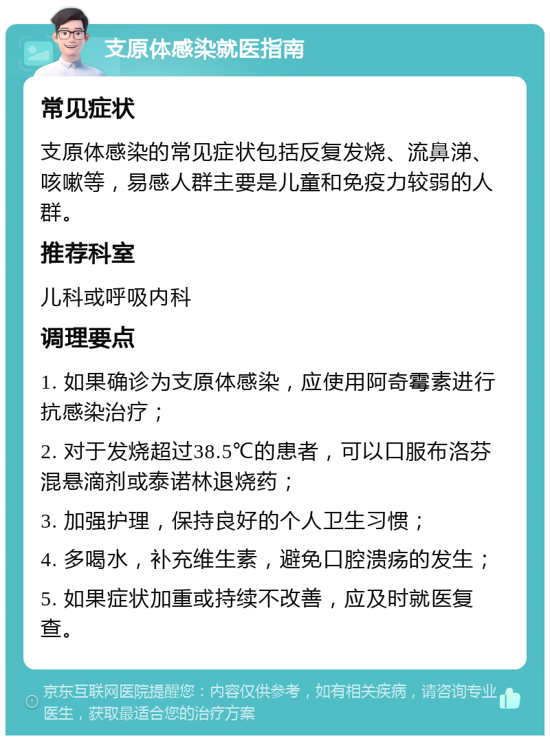 支原体感染就医指南 常见症状 支原体感染的常见症状包括反复发烧、流鼻涕、咳嗽等，易感人群主要是儿童和免疫力较弱的人群。 推荐科室 儿科或呼吸内科 调理要点 1. 如果确诊为支原体感染，应使用阿奇霉素进行抗感染治疗； 2. 对于发烧超过38.5℃的患者，可以口服布洛芬混悬滴剂或泰诺林退烧药； 3. 加强护理，保持良好的个人卫生习惯； 4. 多喝水，补充维生素，避免口腔溃疡的发生； 5. 如果症状加重或持续不改善，应及时就医复查。