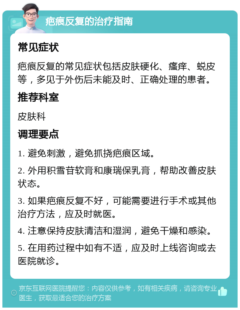 疤痕反复的治疗指南 常见症状 疤痕反复的常见症状包括皮肤硬化、瘙痒、蜕皮等，多见于外伤后未能及时、正确处理的患者。 推荐科室 皮肤科 调理要点 1. 避免刺激，避免抓挠疤痕区域。 2. 外用积雪苷软膏和康瑞保乳膏，帮助改善皮肤状态。 3. 如果疤痕反复不好，可能需要进行手术或其他治疗方法，应及时就医。 4. 注意保持皮肤清洁和湿润，避免干燥和感染。 5. 在用药过程中如有不适，应及时上线咨询或去医院就诊。