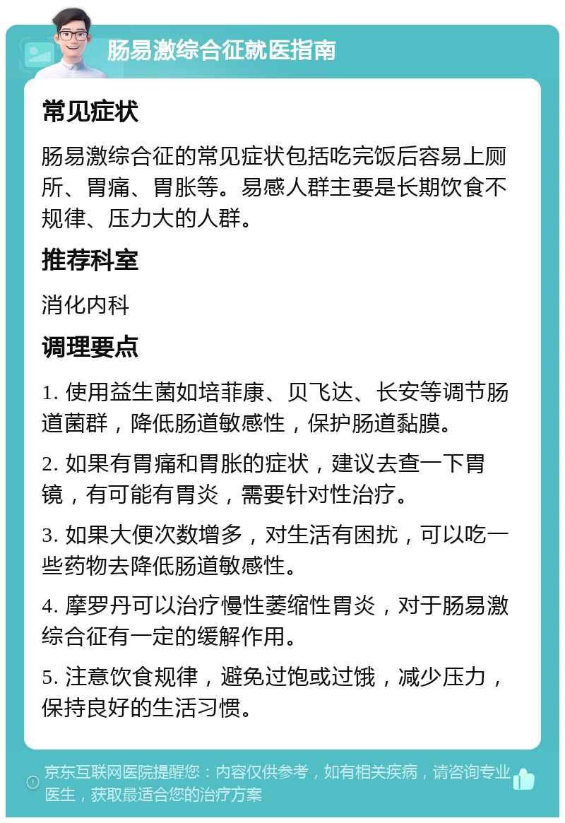 肠易激综合征就医指南 常见症状 肠易激综合征的常见症状包括吃完饭后容易上厕所、胃痛、胃胀等。易感人群主要是长期饮食不规律、压力大的人群。 推荐科室 消化内科 调理要点 1. 使用益生菌如培菲康、贝飞达、长安等调节肠道菌群，降低肠道敏感性，保护肠道黏膜。 2. 如果有胃痛和胃胀的症状，建议去查一下胃镜，有可能有胃炎，需要针对性治疗。 3. 如果大便次数增多，对生活有困扰，可以吃一些药物去降低肠道敏感性。 4. 摩罗丹可以治疗慢性萎缩性胃炎，对于肠易激综合征有一定的缓解作用。 5. 注意饮食规律，避免过饱或过饿，减少压力，保持良好的生活习惯。