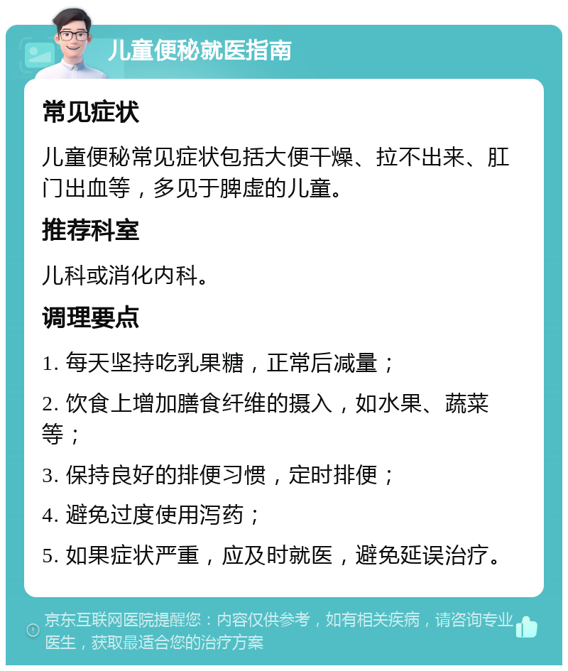 儿童便秘就医指南 常见症状 儿童便秘常见症状包括大便干燥、拉不出来、肛门出血等，多见于脾虚的儿童。 推荐科室 儿科或消化内科。 调理要点 1. 每天坚持吃乳果糖，正常后减量； 2. 饮食上增加膳食纤维的摄入，如水果、蔬菜等； 3. 保持良好的排便习惯，定时排便； 4. 避免过度使用泻药； 5. 如果症状严重，应及时就医，避免延误治疗。