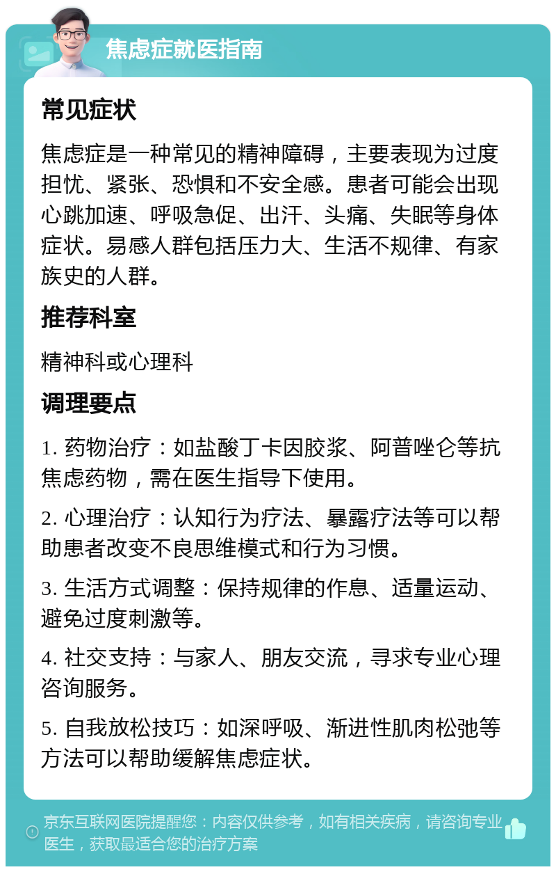 焦虑症就医指南 常见症状 焦虑症是一种常见的精神障碍，主要表现为过度担忧、紧张、恐惧和不安全感。患者可能会出现心跳加速、呼吸急促、出汗、头痛、失眠等身体症状。易感人群包括压力大、生活不规律、有家族史的人群。 推荐科室 精神科或心理科 调理要点 1. 药物治疗：如盐酸丁卡因胶浆、阿普唑仑等抗焦虑药物，需在医生指导下使用。 2. 心理治疗：认知行为疗法、暴露疗法等可以帮助患者改变不良思维模式和行为习惯。 3. 生活方式调整：保持规律的作息、适量运动、避免过度刺激等。 4. 社交支持：与家人、朋友交流，寻求专业心理咨询服务。 5. 自我放松技巧：如深呼吸、渐进性肌肉松弛等方法可以帮助缓解焦虑症状。