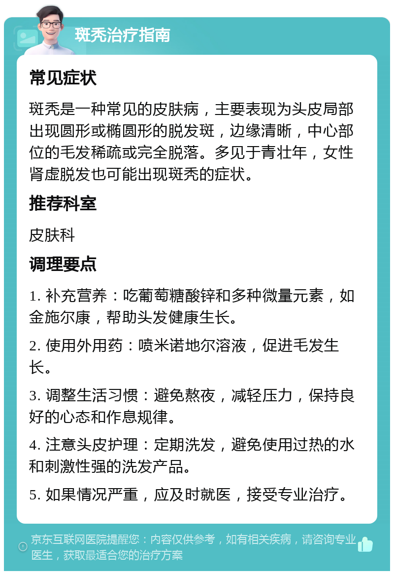 斑秃治疗指南 常见症状 斑秃是一种常见的皮肤病，主要表现为头皮局部出现圆形或椭圆形的脱发斑，边缘清晰，中心部位的毛发稀疏或完全脱落。多见于青壮年，女性肾虚脱发也可能出现斑秃的症状。 推荐科室 皮肤科 调理要点 1. 补充营养：吃葡萄糖酸锌和多种微量元素，如金施尔康，帮助头发健康生长。 2. 使用外用药：喷米诺地尔溶液，促进毛发生长。 3. 调整生活习惯：避免熬夜，减轻压力，保持良好的心态和作息规律。 4. 注意头皮护理：定期洗发，避免使用过热的水和刺激性强的洗发产品。 5. 如果情况严重，应及时就医，接受专业治疗。