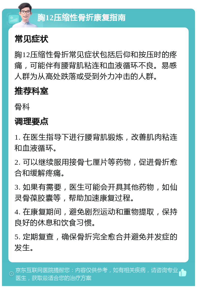 胸12压缩性骨折康复指南 常见症状 胸12压缩性骨折常见症状包括后仰和按压时的疼痛，可能伴有腰背肌粘连和血液循环不良。易感人群为从高处跌落或受到外力冲击的人群。 推荐科室 骨科 调理要点 1. 在医生指导下进行腰背肌锻炼，改善肌肉粘连和血液循环。 2. 可以继续服用接骨七厘片等药物，促进骨折愈合和缓解疼痛。 3. 如果有需要，医生可能会开具其他药物，如仙灵骨葆胶囊等，帮助加速康复过程。 4. 在康复期间，避免剧烈运动和重物提取，保持良好的休息和饮食习惯。 5. 定期复查，确保骨折完全愈合并避免并发症的发生。