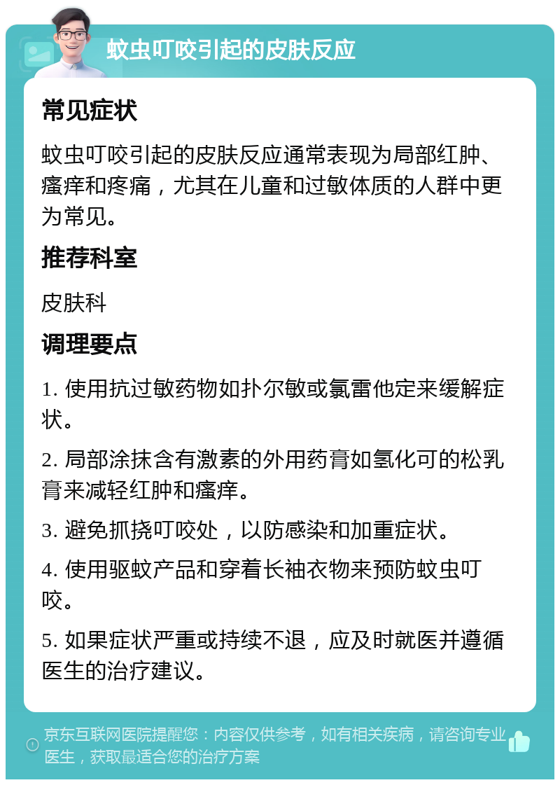 蚊虫叮咬引起的皮肤反应 常见症状 蚊虫叮咬引起的皮肤反应通常表现为局部红肿、瘙痒和疼痛，尤其在儿童和过敏体质的人群中更为常见。 推荐科室 皮肤科 调理要点 1. 使用抗过敏药物如扑尔敏或氯雷他定来缓解症状。 2. 局部涂抹含有激素的外用药膏如氢化可的松乳膏来减轻红肿和瘙痒。 3. 避免抓挠叮咬处，以防感染和加重症状。 4. 使用驱蚊产品和穿着长袖衣物来预防蚊虫叮咬。 5. 如果症状严重或持续不退，应及时就医并遵循医生的治疗建议。