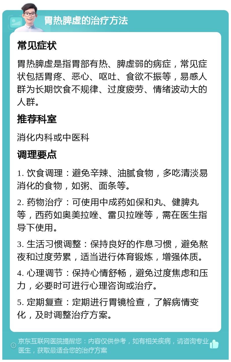 胃热脾虚的治疗方法 常见症状 胃热脾虚是指胃部有热、脾虚弱的病症，常见症状包括胃疼、恶心、呕吐、食欲不振等，易感人群为长期饮食不规律、过度疲劳、情绪波动大的人群。 推荐科室 消化内科或中医科 调理要点 1. 饮食调理：避免辛辣、油腻食物，多吃清淡易消化的食物，如粥、面条等。 2. 药物治疗：可使用中成药如保和丸、健脾丸等，西药如奥美拉唑、雷贝拉唑等，需在医生指导下使用。 3. 生活习惯调整：保持良好的作息习惯，避免熬夜和过度劳累，适当进行体育锻炼，增强体质。 4. 心理调节：保持心情舒畅，避免过度焦虑和压力，必要时可进行心理咨询或治疗。 5. 定期复查：定期进行胃镜检查，了解病情变化，及时调整治疗方案。