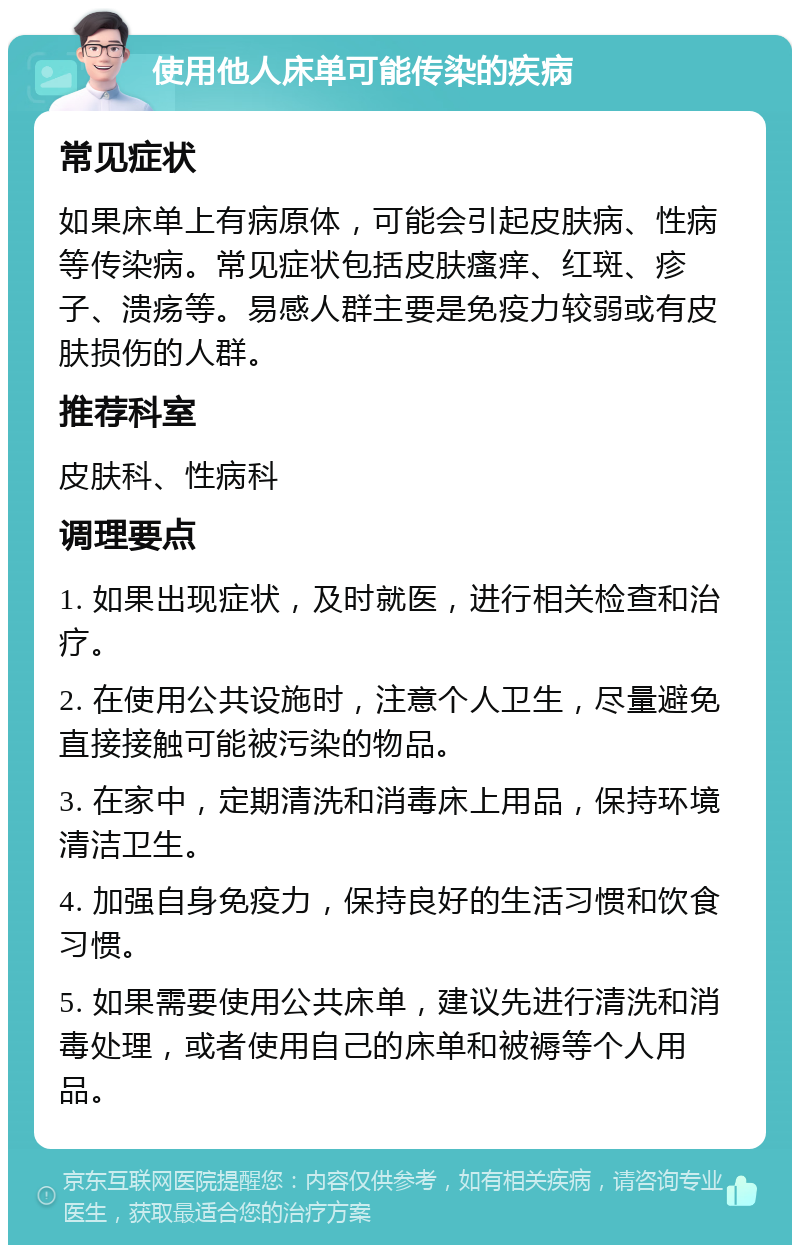 使用他人床单可能传染的疾病 常见症状 如果床单上有病原体，可能会引起皮肤病、性病等传染病。常见症状包括皮肤瘙痒、红斑、疹子、溃疡等。易感人群主要是免疫力较弱或有皮肤损伤的人群。 推荐科室 皮肤科、性病科 调理要点 1. 如果出现症状，及时就医，进行相关检查和治疗。 2. 在使用公共设施时，注意个人卫生，尽量避免直接接触可能被污染的物品。 3. 在家中，定期清洗和消毒床上用品，保持环境清洁卫生。 4. 加强自身免疫力，保持良好的生活习惯和饮食习惯。 5. 如果需要使用公共床单，建议先进行清洗和消毒处理，或者使用自己的床单和被褥等个人用品。