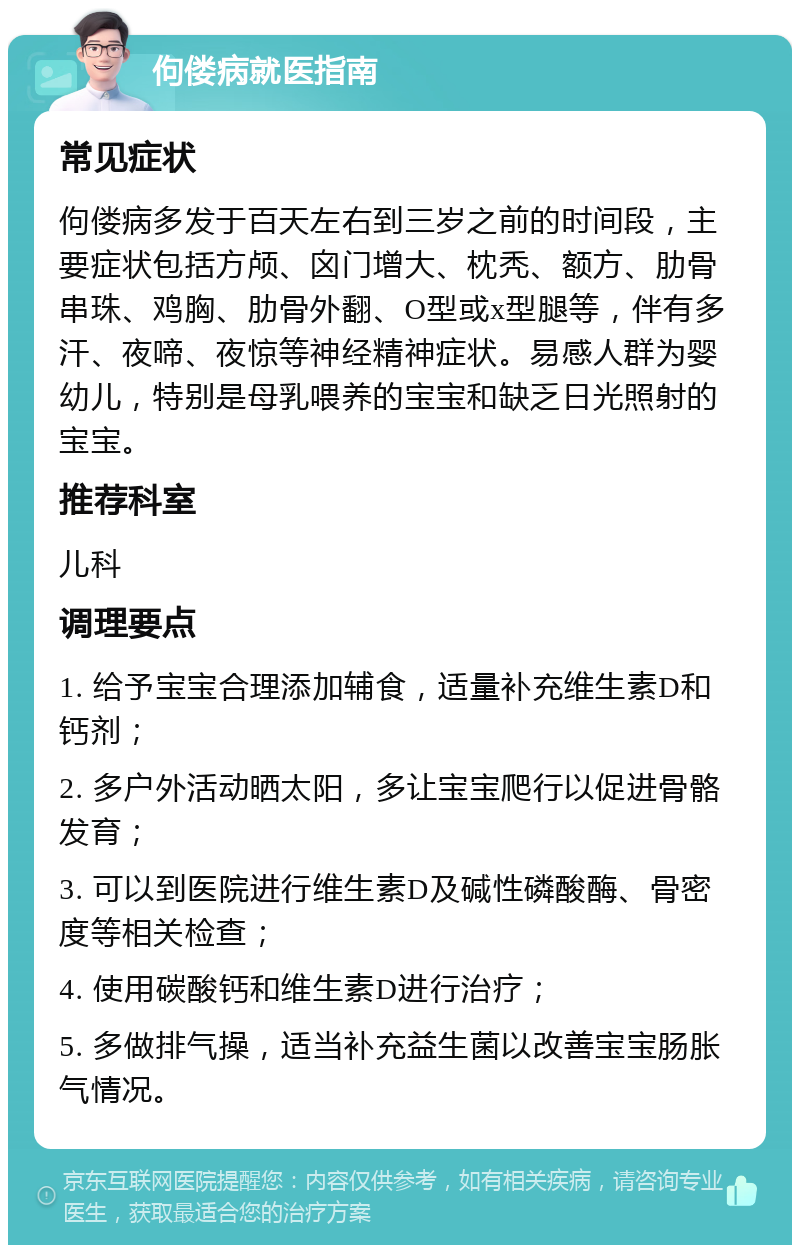 佝偻病就医指南 常见症状 佝偻病多发于百天左右到三岁之前的时间段，主要症状包括方颅、囟门增大、枕秃、额方、肋骨串珠、鸡胸、肋骨外翻、O型或x型腿等，伴有多汗、夜啼、夜惊等神经精神症状。易感人群为婴幼儿，特别是母乳喂养的宝宝和缺乏日光照射的宝宝。 推荐科室 儿科 调理要点 1. 给予宝宝合理添加辅食，适量补充维生素D和钙剂； 2. 多户外活动晒太阳，多让宝宝爬行以促进骨骼发育； 3. 可以到医院进行维生素D及碱性磷酸酶、骨密度等相关检查； 4. 使用碳酸钙和维生素D进行治疗； 5. 多做排气操，适当补充益生菌以改善宝宝肠胀气情况。