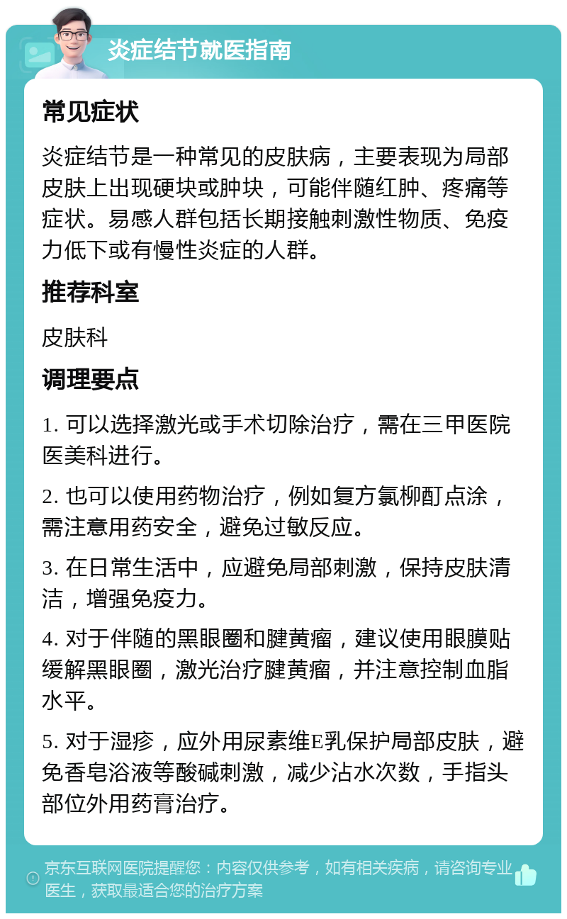 炎症结节就医指南 常见症状 炎症结节是一种常见的皮肤病，主要表现为局部皮肤上出现硬块或肿块，可能伴随红肿、疼痛等症状。易感人群包括长期接触刺激性物质、免疫力低下或有慢性炎症的人群。 推荐科室 皮肤科 调理要点 1. 可以选择激光或手术切除治疗，需在三甲医院医美科进行。 2. 也可以使用药物治疗，例如复方氯柳酊点涂，需注意用药安全，避免过敏反应。 3. 在日常生活中，应避免局部刺激，保持皮肤清洁，增强免疫力。 4. 对于伴随的黑眼圈和腱黄瘤，建议使用眼膜贴缓解黑眼圈，激光治疗腱黄瘤，并注意控制血脂水平。 5. 对于湿疹，应外用尿素维E乳保护局部皮肤，避免香皂浴液等酸碱刺激，减少沾水次数，手指头部位外用药膏治疗。