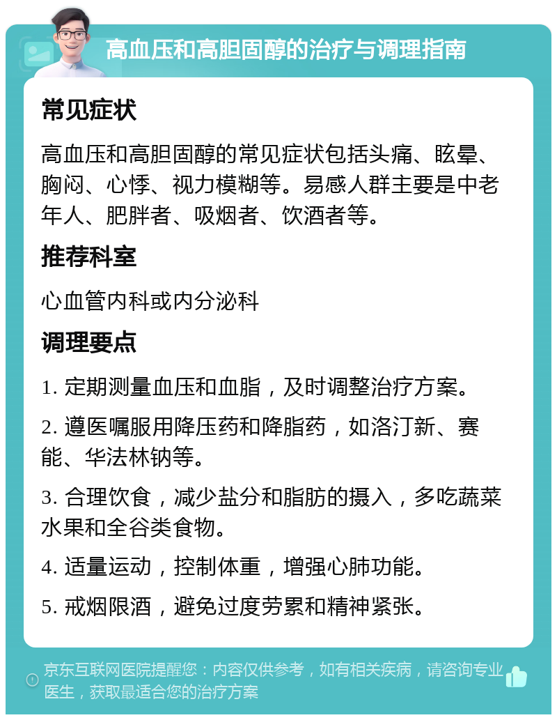 高血压和高胆固醇的治疗与调理指南 常见症状 高血压和高胆固醇的常见症状包括头痛、眩晕、胸闷、心悸、视力模糊等。易感人群主要是中老年人、肥胖者、吸烟者、饮酒者等。 推荐科室 心血管内科或内分泌科 调理要点 1. 定期测量血压和血脂，及时调整治疗方案。 2. 遵医嘱服用降压药和降脂药，如洛汀新、赛能、华法林钠等。 3. 合理饮食，减少盐分和脂肪的摄入，多吃蔬菜水果和全谷类食物。 4. 适量运动，控制体重，增强心肺功能。 5. 戒烟限酒，避免过度劳累和精神紧张。