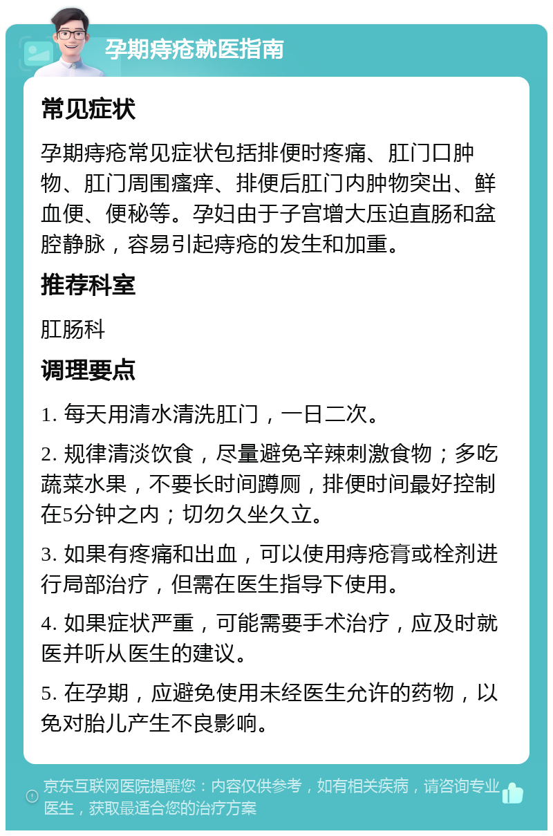 孕期痔疮就医指南 常见症状 孕期痔疮常见症状包括排便时疼痛、肛门口肿物、肛门周围瘙痒、排便后肛门内肿物突出、鲜血便、便秘等。孕妇由于子宫增大压迫直肠和盆腔静脉，容易引起痔疮的发生和加重。 推荐科室 肛肠科 调理要点 1. 每天用清水清洗肛门，一日二次。 2. 规律清淡饮食，尽量避免辛辣刺激食物；多吃蔬菜水果，不要长时间蹲厕，排便时间最好控制在5分钟之内；切勿久坐久立。 3. 如果有疼痛和出血，可以使用痔疮膏或栓剂进行局部治疗，但需在医生指导下使用。 4. 如果症状严重，可能需要手术治疗，应及时就医并听从医生的建议。 5. 在孕期，应避免使用未经医生允许的药物，以免对胎儿产生不良影响。