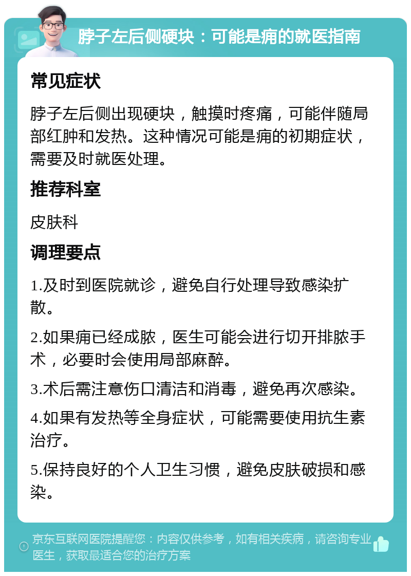 脖子左后侧硬块：可能是痈的就医指南 常见症状 脖子左后侧出现硬块，触摸时疼痛，可能伴随局部红肿和发热。这种情况可能是痈的初期症状，需要及时就医处理。 推荐科室 皮肤科 调理要点 1.及时到医院就诊，避免自行处理导致感染扩散。 2.如果痈已经成脓，医生可能会进行切开排脓手术，必要时会使用局部麻醉。 3.术后需注意伤口清洁和消毒，避免再次感染。 4.如果有发热等全身症状，可能需要使用抗生素治疗。 5.保持良好的个人卫生习惯，避免皮肤破损和感染。