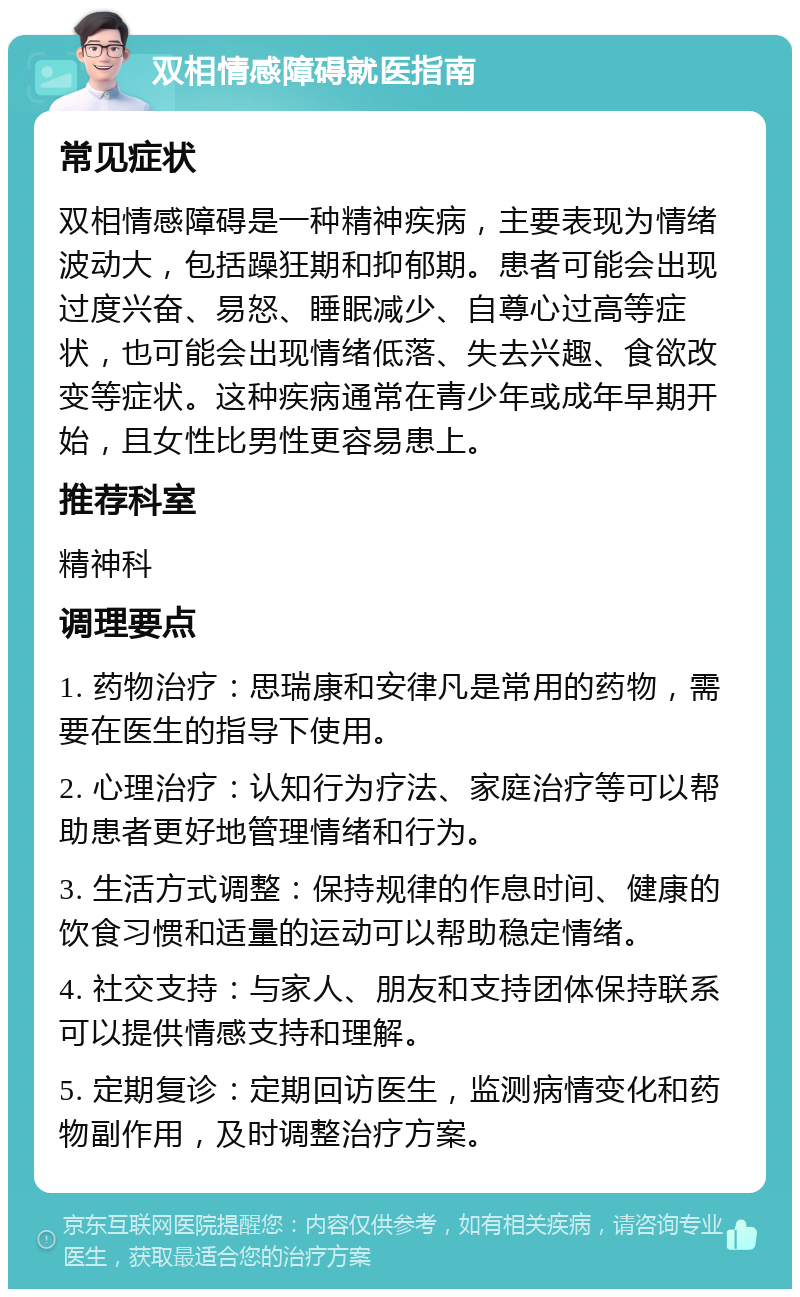 双相情感障碍就医指南 常见症状 双相情感障碍是一种精神疾病，主要表现为情绪波动大，包括躁狂期和抑郁期。患者可能会出现过度兴奋、易怒、睡眠减少、自尊心过高等症状，也可能会出现情绪低落、失去兴趣、食欲改变等症状。这种疾病通常在青少年或成年早期开始，且女性比男性更容易患上。 推荐科室 精神科 调理要点 1. 药物治疗：思瑞康和安律凡是常用的药物，需要在医生的指导下使用。 2. 心理治疗：认知行为疗法、家庭治疗等可以帮助患者更好地管理情绪和行为。 3. 生活方式调整：保持规律的作息时间、健康的饮食习惯和适量的运动可以帮助稳定情绪。 4. 社交支持：与家人、朋友和支持团体保持联系可以提供情感支持和理解。 5. 定期复诊：定期回访医生，监测病情变化和药物副作用，及时调整治疗方案。