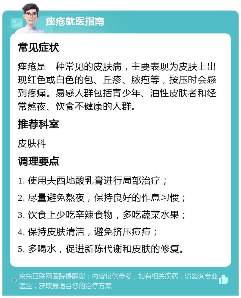 痤疮就医指南 常见症状 痤疮是一种常见的皮肤病，主要表现为皮肤上出现红色或白色的包、丘疹、脓疱等，按压时会感到疼痛。易感人群包括青少年、油性皮肤者和经常熬夜、饮食不健康的人群。 推荐科室 皮肤科 调理要点 1. 使用夫西地酸乳膏进行局部治疗； 2. 尽量避免熬夜，保持良好的作息习惯； 3. 饮食上少吃辛辣食物，多吃蔬菜水果； 4. 保持皮肤清洁，避免挤压痘痘； 5. 多喝水，促进新陈代谢和皮肤的修复。