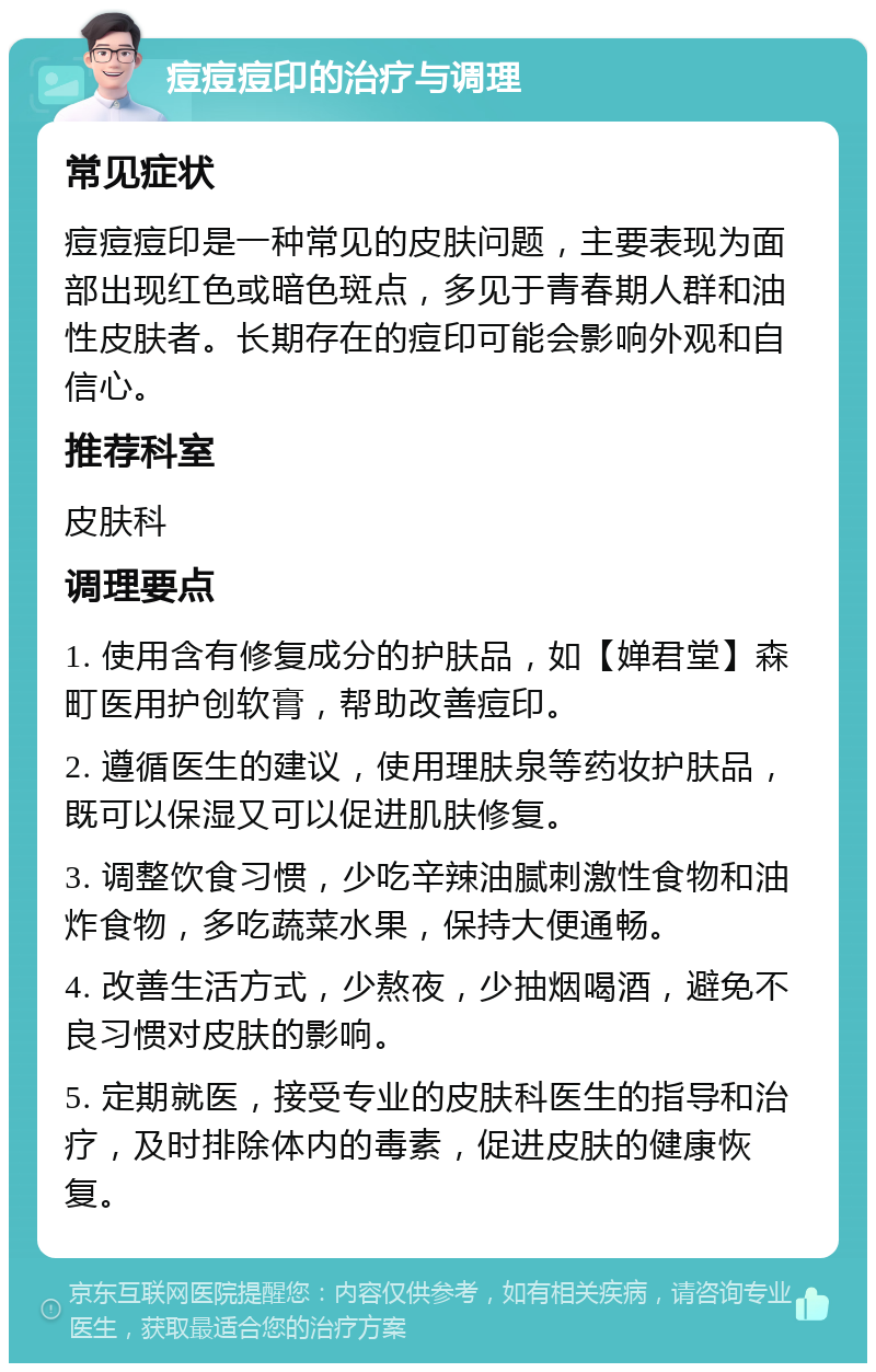 痘痘痘印的治疗与调理 常见症状 痘痘痘印是一种常见的皮肤问题，主要表现为面部出现红色或暗色斑点，多见于青春期人群和油性皮肤者。长期存在的痘印可能会影响外观和自信心。 推荐科室 皮肤科 调理要点 1. 使用含有修复成分的护肤品，如【婵君堂】森町医用护创软膏，帮助改善痘印。 2. 遵循医生的建议，使用理肤泉等药妆护肤品，既可以保湿又可以促进肌肤修复。 3. 调整饮食习惯，少吃辛辣油腻刺激性食物和油炸食物，多吃蔬菜水果，保持大便通畅。 4. 改善生活方式，少熬夜，少抽烟喝酒，避免不良习惯对皮肤的影响。 5. 定期就医，接受专业的皮肤科医生的指导和治疗，及时排除体内的毒素，促进皮肤的健康恢复。