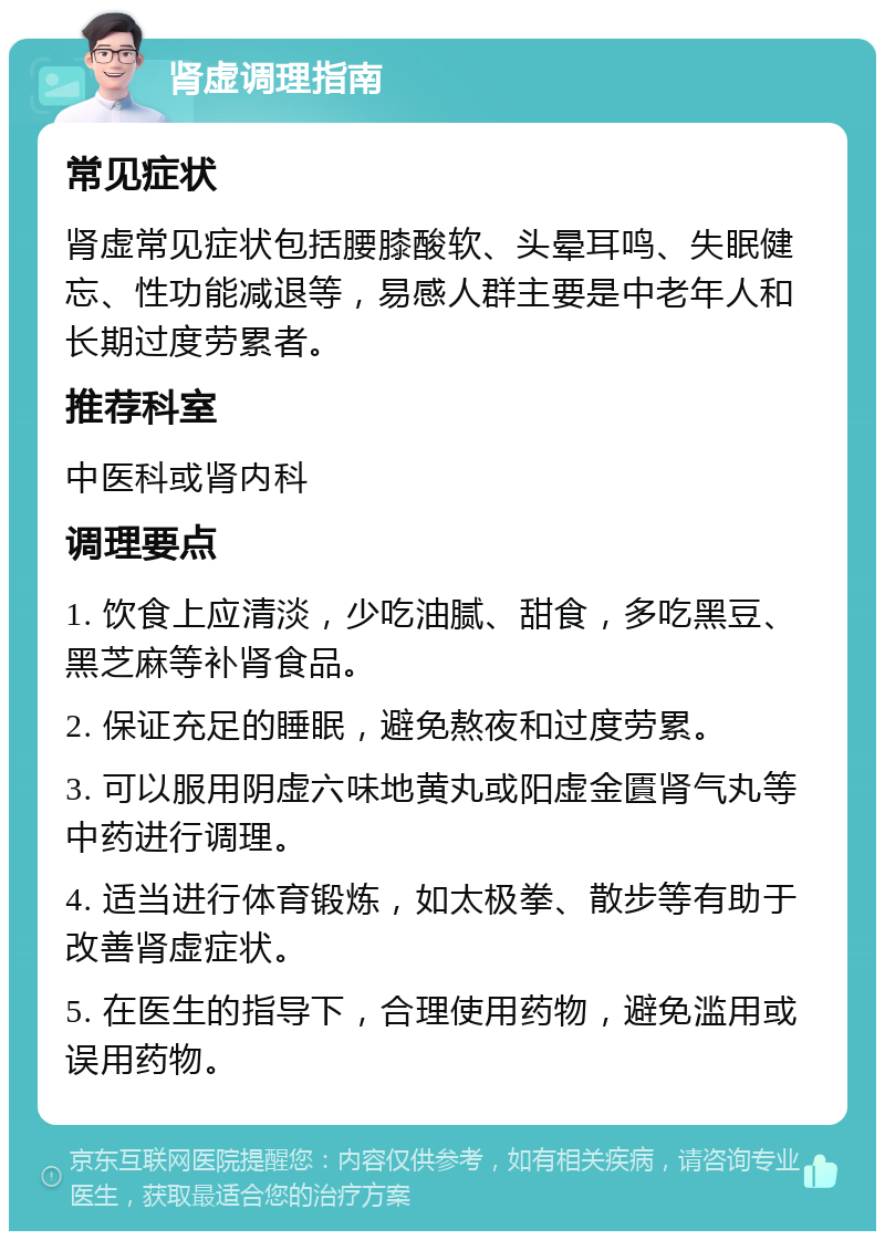 肾虚调理指南 常见症状 肾虚常见症状包括腰膝酸软、头晕耳鸣、失眠健忘、性功能减退等，易感人群主要是中老年人和长期过度劳累者。 推荐科室 中医科或肾内科 调理要点 1. 饮食上应清淡，少吃油腻、甜食，多吃黑豆、黑芝麻等补肾食品。 2. 保证充足的睡眠，避免熬夜和过度劳累。 3. 可以服用阴虚六味地黄丸或阳虚金匱肾气丸等中药进行调理。 4. 适当进行体育锻炼，如太极拳、散步等有助于改善肾虚症状。 5. 在医生的指导下，合理使用药物，避免滥用或误用药物。