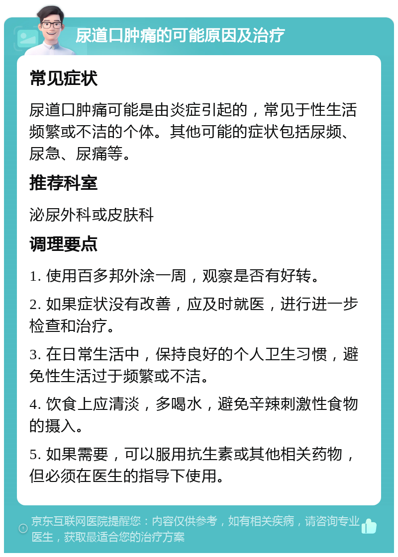 尿道口肿痛的可能原因及治疗 常见症状 尿道口肿痛可能是由炎症引起的，常见于性生活频繁或不洁的个体。其他可能的症状包括尿频、尿急、尿痛等。 推荐科室 泌尿外科或皮肤科 调理要点 1. 使用百多邦外涂一周，观察是否有好转。 2. 如果症状没有改善，应及时就医，进行进一步检查和治疗。 3. 在日常生活中，保持良好的个人卫生习惯，避免性生活过于频繁或不洁。 4. 饮食上应清淡，多喝水，避免辛辣刺激性食物的摄入。 5. 如果需要，可以服用抗生素或其他相关药物，但必须在医生的指导下使用。