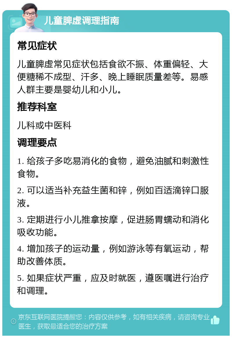 儿童脾虚调理指南 常见症状 儿童脾虚常见症状包括食欲不振、体重偏轻、大便糖稀不成型、汗多、晚上睡眠质量差等。易感人群主要是婴幼儿和小儿。 推荐科室 儿科或中医科 调理要点 1. 给孩子多吃易消化的食物，避免油腻和刺激性食物。 2. 可以适当补充益生菌和锌，例如百适滴锌口服液。 3. 定期进行小儿推拿按摩，促进肠胃蠕动和消化吸收功能。 4. 增加孩子的运动量，例如游泳等有氧运动，帮助改善体质。 5. 如果症状严重，应及时就医，遵医嘱进行治疗和调理。