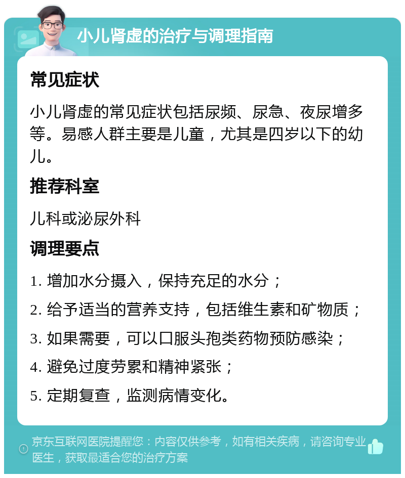 小儿肾虚的治疗与调理指南 常见症状 小儿肾虚的常见症状包括尿频、尿急、夜尿增多等。易感人群主要是儿童，尤其是四岁以下的幼儿。 推荐科室 儿科或泌尿外科 调理要点 1. 增加水分摄入，保持充足的水分； 2. 给予适当的营养支持，包括维生素和矿物质； 3. 如果需要，可以口服头孢类药物预防感染； 4. 避免过度劳累和精神紧张； 5. 定期复查，监测病情变化。