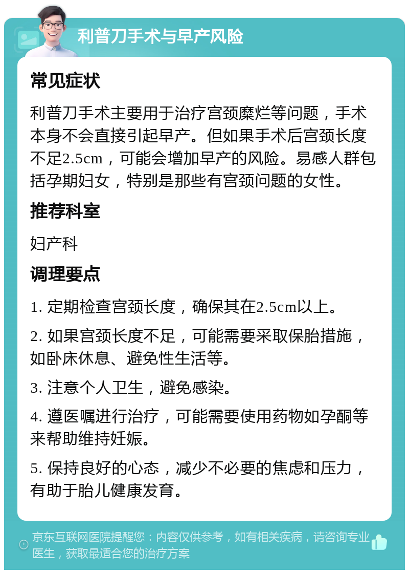 利普刀手术与早产风险 常见症状 利普刀手术主要用于治疗宫颈糜烂等问题，手术本身不会直接引起早产。但如果手术后宫颈长度不足2.5cm，可能会增加早产的风险。易感人群包括孕期妇女，特别是那些有宫颈问题的女性。 推荐科室 妇产科 调理要点 1. 定期检查宫颈长度，确保其在2.5cm以上。 2. 如果宫颈长度不足，可能需要采取保胎措施，如卧床休息、避免性生活等。 3. 注意个人卫生，避免感染。 4. 遵医嘱进行治疗，可能需要使用药物如孕酮等来帮助维持妊娠。 5. 保持良好的心态，减少不必要的焦虑和压力，有助于胎儿健康发育。