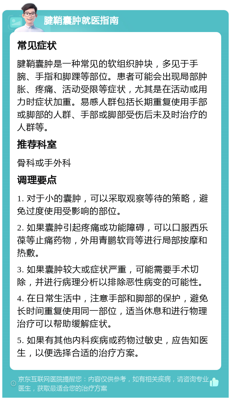 腱鞘囊肿就医指南 常见症状 腱鞘囊肿是一种常见的软组织肿块，多见于手腕、手指和脚踝等部位。患者可能会出现局部肿胀、疼痛、活动受限等症状，尤其是在活动或用力时症状加重。易感人群包括长期重复使用手部或脚部的人群、手部或脚部受伤后未及时治疗的人群等。 推荐科室 骨科或手外科 调理要点 1. 对于小的囊肿，可以采取观察等待的策略，避免过度使用受影响的部位。 2. 如果囊肿引起疼痛或功能障碍，可以口服西乐葆等止痛药物，外用青鹏软膏等进行局部按摩和热敷。 3. 如果囊肿较大或症状严重，可能需要手术切除，并进行病理分析以排除恶性病变的可能性。 4. 在日常生活中，注意手部和脚部的保护，避免长时间重复使用同一部位，适当休息和进行物理治疗可以帮助缓解症状。 5. 如果有其他内科疾病或药物过敏史，应告知医生，以便选择合适的治疗方案。