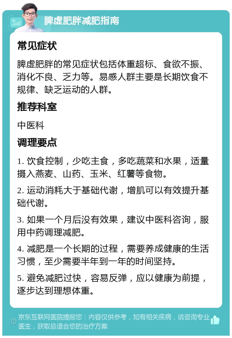 脾虚肥胖减肥指南 常见症状 脾虚肥胖的常见症状包括体重超标、食欲不振、消化不良、乏力等。易感人群主要是长期饮食不规律、缺乏运动的人群。 推荐科室 中医科 调理要点 1. 饮食控制，少吃主食，多吃蔬菜和水果，适量摄入燕麦、山药、玉米、红薯等食物。 2. 运动消耗大于基础代谢，增肌可以有效提升基础代谢。 3. 如果一个月后没有效果，建议中医科咨询，服用中药调理减肥。 4. 减肥是一个长期的过程，需要养成健康的生活习惯，至少需要半年到一年的时间坚持。 5. 避免减肥过快，容易反弹，应以健康为前提，逐步达到理想体重。