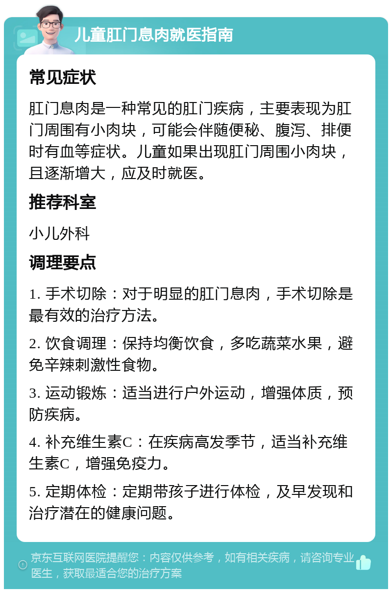 儿童肛门息肉就医指南 常见症状 肛门息肉是一种常见的肛门疾病，主要表现为肛门周围有小肉块，可能会伴随便秘、腹泻、排便时有血等症状。儿童如果出现肛门周围小肉块，且逐渐增大，应及时就医。 推荐科室 小儿外科 调理要点 1. 手术切除：对于明显的肛门息肉，手术切除是最有效的治疗方法。 2. 饮食调理：保持均衡饮食，多吃蔬菜水果，避免辛辣刺激性食物。 3. 运动锻炼：适当进行户外运动，增强体质，预防疾病。 4. 补充维生素C：在疾病高发季节，适当补充维生素C，增强免疫力。 5. 定期体检：定期带孩子进行体检，及早发现和治疗潜在的健康问题。