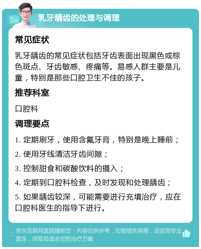 乳牙龋齿的处理与调理 常见症状 乳牙龋齿的常见症状包括牙齿表面出现黑色或棕色斑点、牙齿敏感、疼痛等。易感人群主要是儿童，特别是那些口腔卫生不佳的孩子。 推荐科室 口腔科 调理要点 1. 定期刷牙，使用含氟牙膏，特别是晚上睡前； 2. 使用牙线清洁牙齿间隙； 3. 控制甜食和碳酸饮料的摄入； 4. 定期到口腔科检查，及时发现和处理龋齿； 5. 如果龋齿较深，可能需要进行充填治疗，应在口腔科医生的指导下进行。