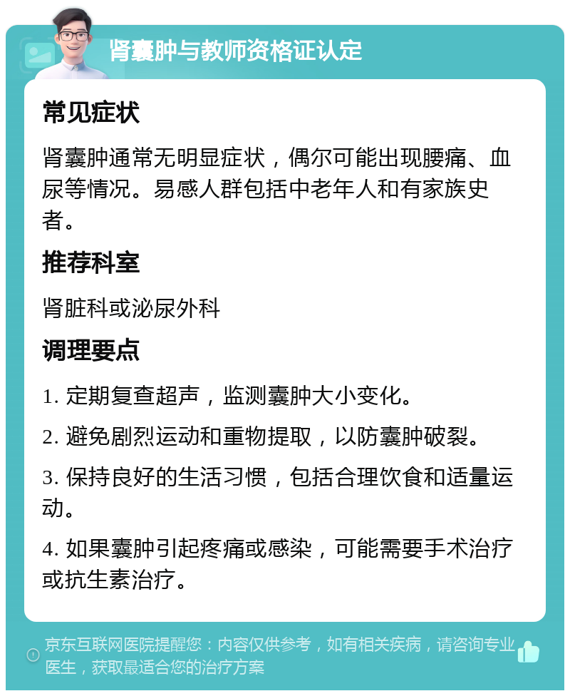 肾囊肿与教师资格证认定 常见症状 肾囊肿通常无明显症状，偶尔可能出现腰痛、血尿等情况。易感人群包括中老年人和有家族史者。 推荐科室 肾脏科或泌尿外科 调理要点 1. 定期复查超声，监测囊肿大小变化。 2. 避免剧烈运动和重物提取，以防囊肿破裂。 3. 保持良好的生活习惯，包括合理饮食和适量运动。 4. 如果囊肿引起疼痛或感染，可能需要手术治疗或抗生素治疗。