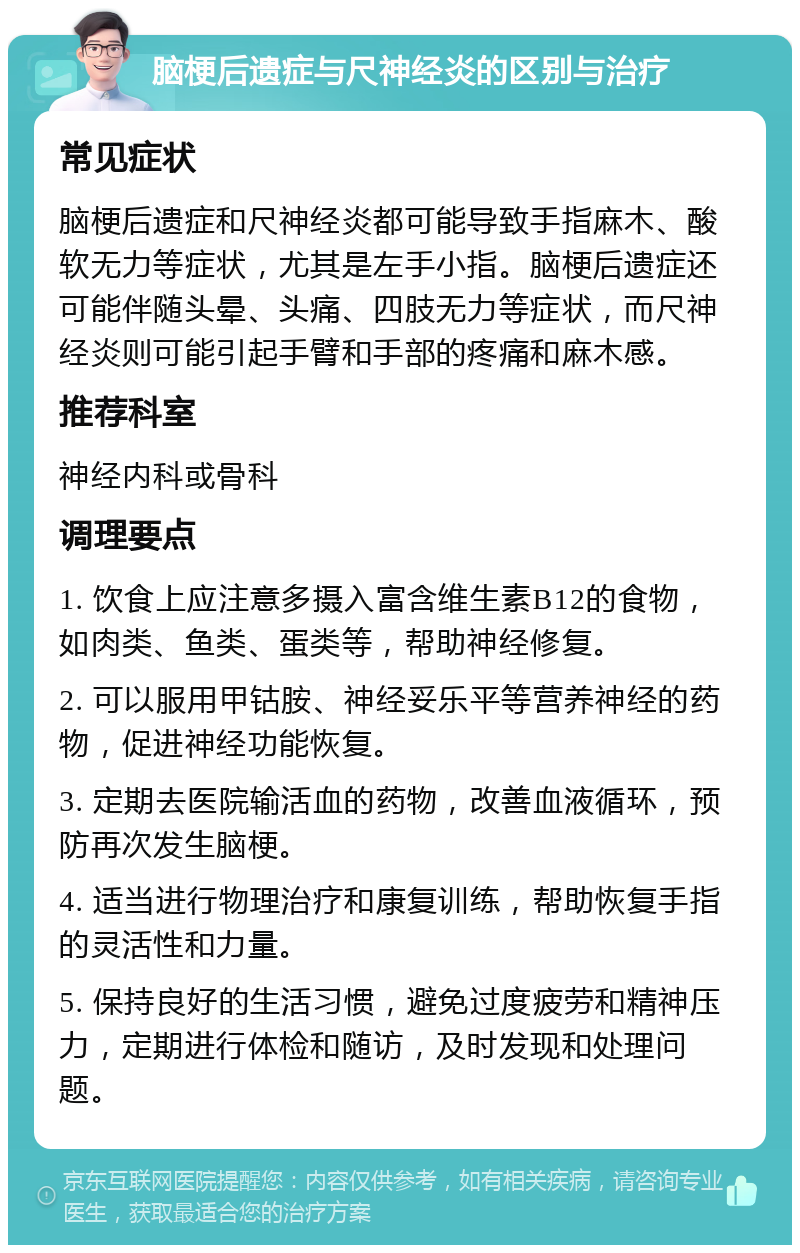 脑梗后遗症与尺神经炎的区别与治疗 常见症状 脑梗后遗症和尺神经炎都可能导致手指麻木、酸软无力等症状，尤其是左手小指。脑梗后遗症还可能伴随头晕、头痛、四肢无力等症状，而尺神经炎则可能引起手臂和手部的疼痛和麻木感。 推荐科室 神经内科或骨科 调理要点 1. 饮食上应注意多摄入富含维生素B12的食物，如肉类、鱼类、蛋类等，帮助神经修复。 2. 可以服用甲钴胺、神经妥乐平等营养神经的药物，促进神经功能恢复。 3. 定期去医院输活血的药物，改善血液循环，预防再次发生脑梗。 4. 适当进行物理治疗和康复训练，帮助恢复手指的灵活性和力量。 5. 保持良好的生活习惯，避免过度疲劳和精神压力，定期进行体检和随访，及时发现和处理问题。