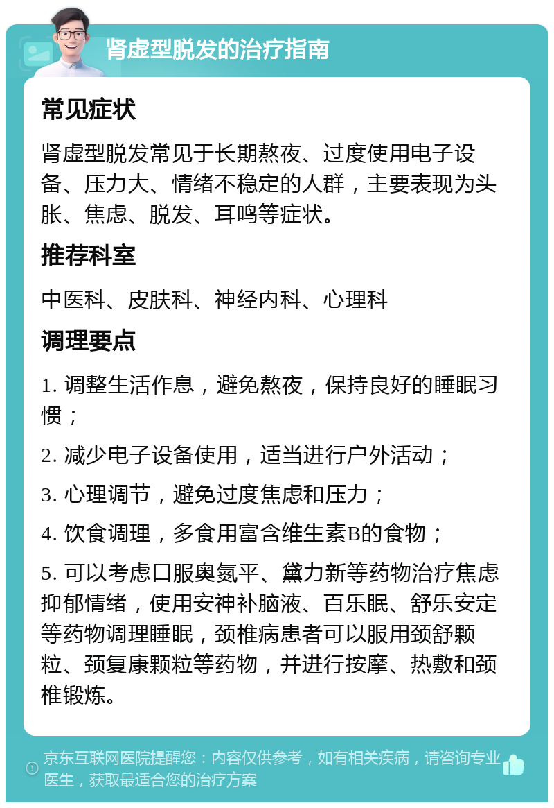 肾虚型脱发的治疗指南 常见症状 肾虚型脱发常见于长期熬夜、过度使用电子设备、压力大、情绪不稳定的人群，主要表现为头胀、焦虑、脱发、耳鸣等症状。 推荐科室 中医科、皮肤科、神经内科、心理科 调理要点 1. 调整生活作息，避免熬夜，保持良好的睡眠习惯； 2. 减少电子设备使用，适当进行户外活动； 3. 心理调节，避免过度焦虑和压力； 4. 饮食调理，多食用富含维生素B的食物； 5. 可以考虑口服奥氮平、黛力新等药物治疗焦虑抑郁情绪，使用安神补脑液、百乐眠、舒乐安定等药物调理睡眠，颈椎病患者可以服用颈舒颗粒、颈复康颗粒等药物，并进行按摩、热敷和颈椎锻炼。