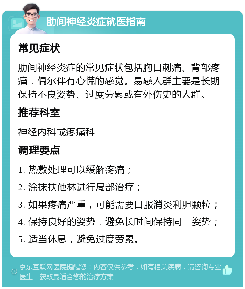 肋间神经炎症就医指南 常见症状 肋间神经炎症的常见症状包括胸口刺痛、背部疼痛，偶尔伴有心慌的感觉。易感人群主要是长期保持不良姿势、过度劳累或有外伤史的人群。 推荐科室 神经内科或疼痛科 调理要点 1. 热敷处理可以缓解疼痛； 2. 涂抹扶他林进行局部治疗； 3. 如果疼痛严重，可能需要口服消炎利胆颗粒； 4. 保持良好的姿势，避免长时间保持同一姿势； 5. 适当休息，避免过度劳累。