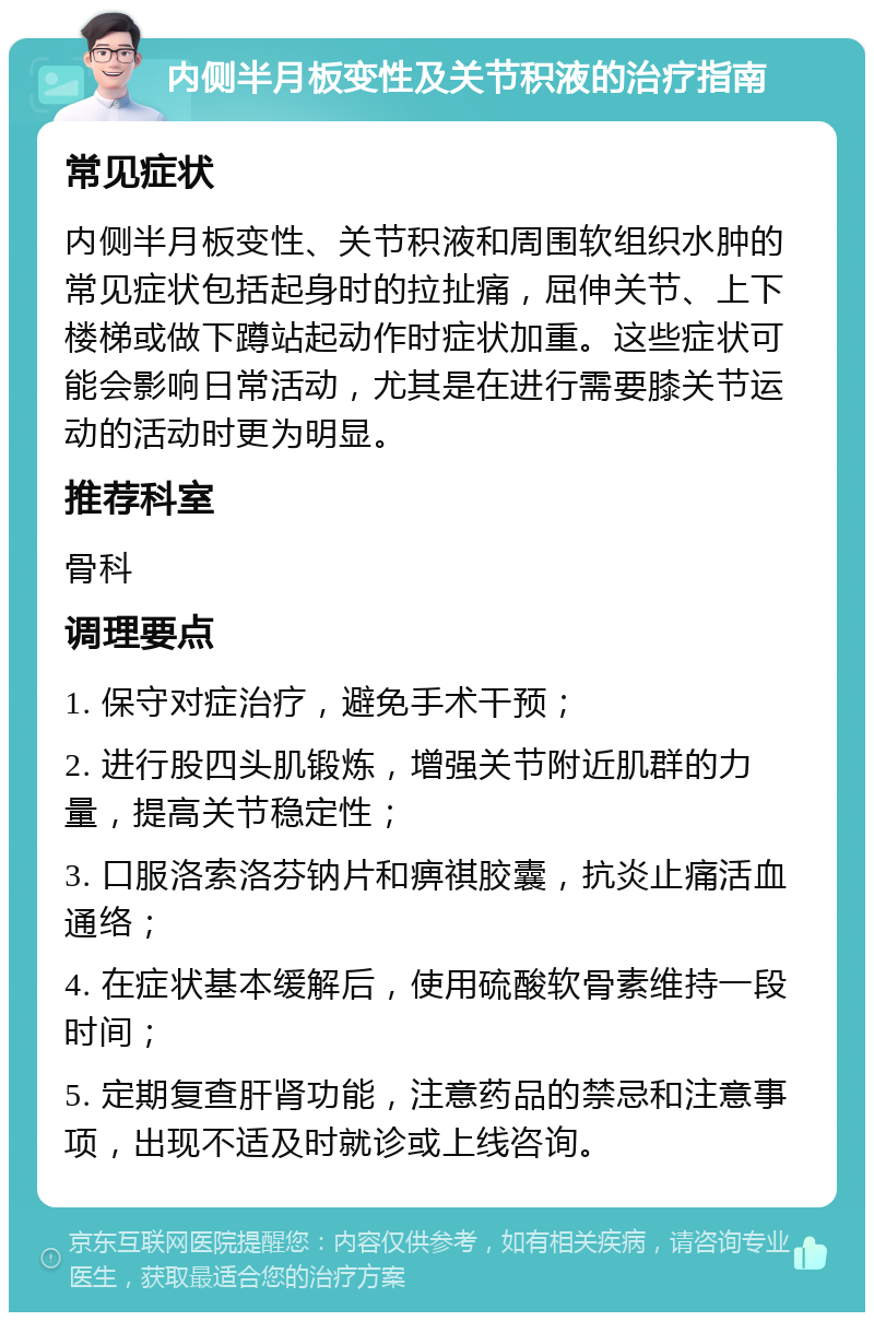 内侧半月板变性及关节积液的治疗指南 常见症状 内侧半月板变性、关节积液和周围软组织水肿的常见症状包括起身时的拉扯痛，屈伸关节、上下楼梯或做下蹲站起动作时症状加重。这些症状可能会影响日常活动，尤其是在进行需要膝关节运动的活动时更为明显。 推荐科室 骨科 调理要点 1. 保守对症治疗，避免手术干预； 2. 进行股四头肌锻炼，增强关节附近肌群的力量，提高关节稳定性； 3. 口服洛索洛芬钠片和痹祺胶囊，抗炎止痛活血通络； 4. 在症状基本缓解后，使用硫酸软骨素维持一段时间； 5. 定期复查肝肾功能，注意药品的禁忌和注意事项，出现不适及时就诊或上线咨询。