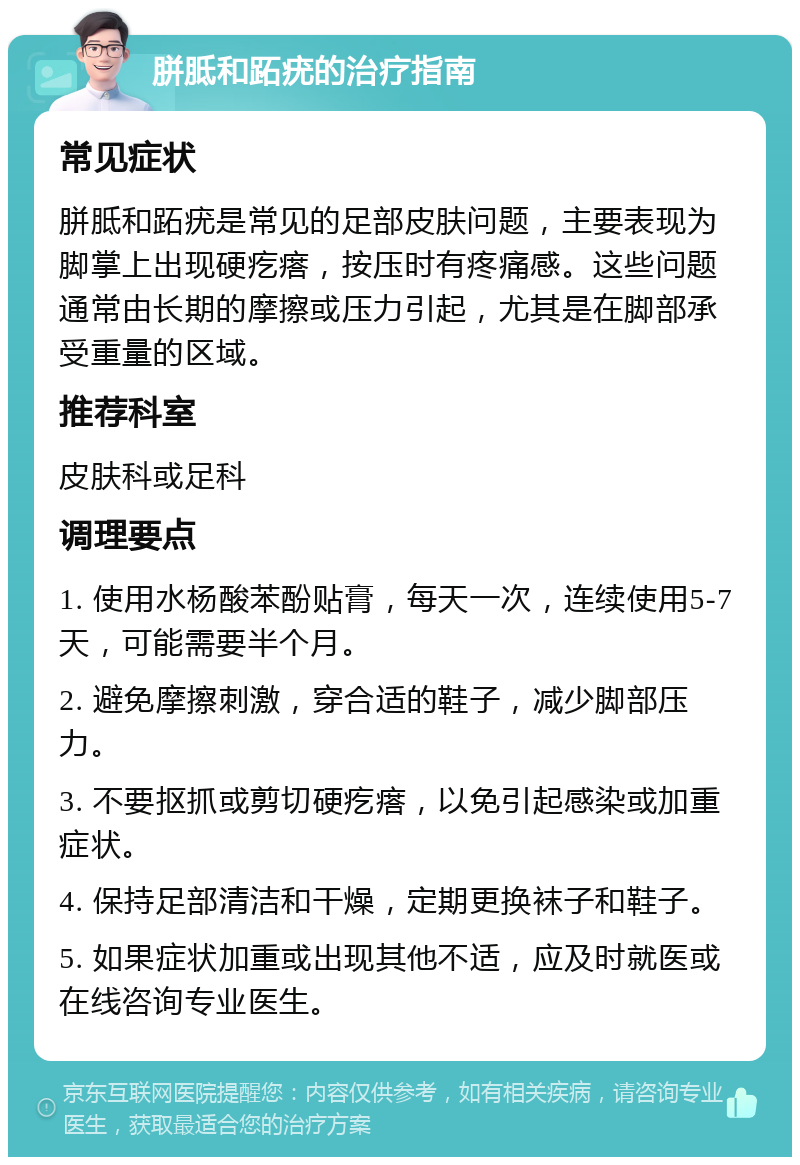 胼胝和跖疣的治疗指南 常见症状 胼胝和跖疣是常见的足部皮肤问题，主要表现为脚掌上出现硬疙瘩，按压时有疼痛感。这些问题通常由长期的摩擦或压力引起，尤其是在脚部承受重量的区域。 推荐科室 皮肤科或足科 调理要点 1. 使用水杨酸苯酚贴膏，每天一次，连续使用5-7天，可能需要半个月。 2. 避免摩擦刺激，穿合适的鞋子，减少脚部压力。 3. 不要抠抓或剪切硬疙瘩，以免引起感染或加重症状。 4. 保持足部清洁和干燥，定期更换袜子和鞋子。 5. 如果症状加重或出现其他不适，应及时就医或在线咨询专业医生。