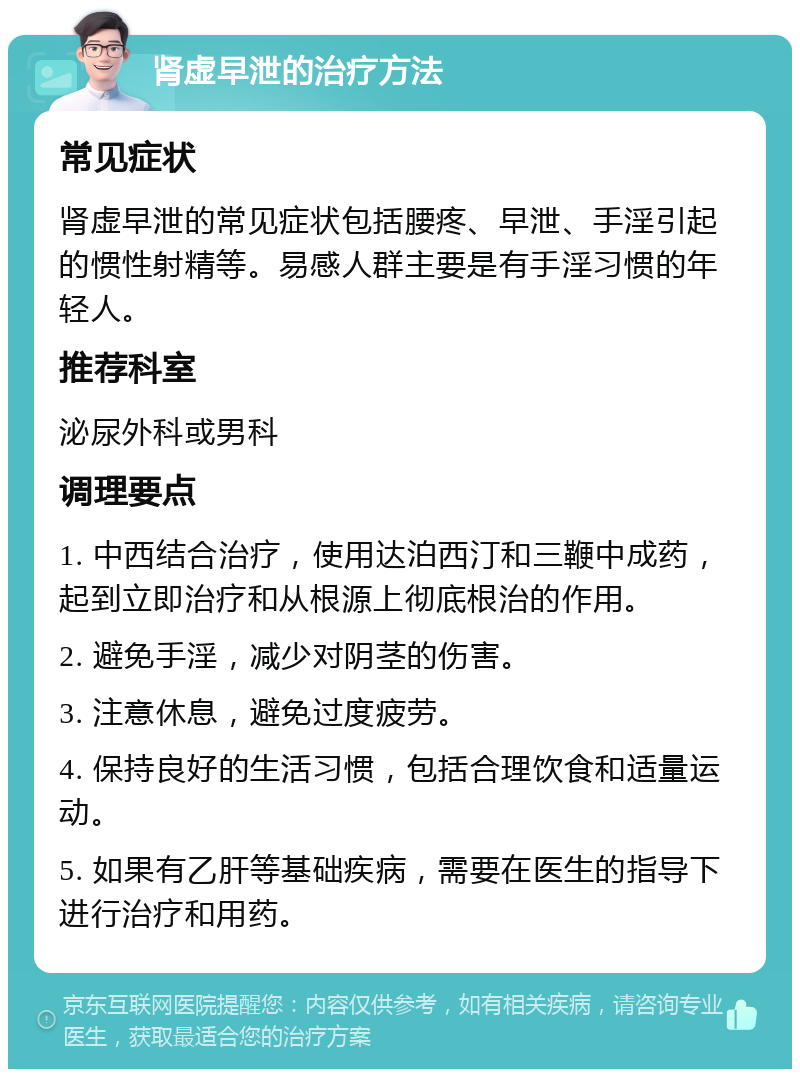 肾虚早泄的治疗方法 常见症状 肾虚早泄的常见症状包括腰疼、早泄、手淫引起的惯性射精等。易感人群主要是有手淫习惯的年轻人。 推荐科室 泌尿外科或男科 调理要点 1. 中西结合治疗，使用达泊西汀和三鞭中成药，起到立即治疗和从根源上彻底根治的作用。 2. 避免手淫，减少对阴茎的伤害。 3. 注意休息，避免过度疲劳。 4. 保持良好的生活习惯，包括合理饮食和适量运动。 5. 如果有乙肝等基础疾病，需要在医生的指导下进行治疗和用药。