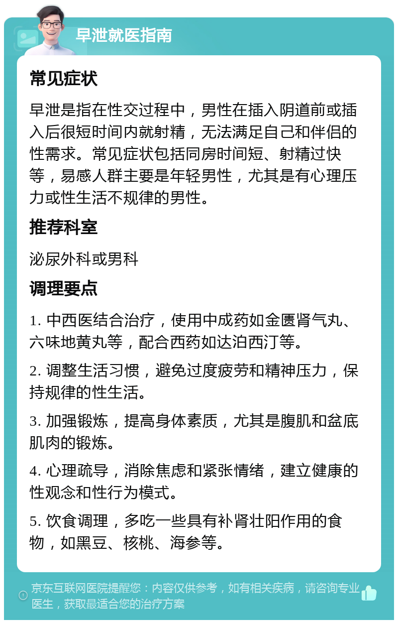 早泄就医指南 常见症状 早泄是指在性交过程中，男性在插入阴道前或插入后很短时间内就射精，无法满足自己和伴侣的性需求。常见症状包括同房时间短、射精过快等，易感人群主要是年轻男性，尤其是有心理压力或性生活不规律的男性。 推荐科室 泌尿外科或男科 调理要点 1. 中西医结合治疗，使用中成药如金匮肾气丸、六味地黄丸等，配合西药如达泊西汀等。 2. 调整生活习惯，避免过度疲劳和精神压力，保持规律的性生活。 3. 加强锻炼，提高身体素质，尤其是腹肌和盆底肌肉的锻炼。 4. 心理疏导，消除焦虑和紧张情绪，建立健康的性观念和性行为模式。 5. 饮食调理，多吃一些具有补肾壮阳作用的食物，如黑豆、核桃、海参等。