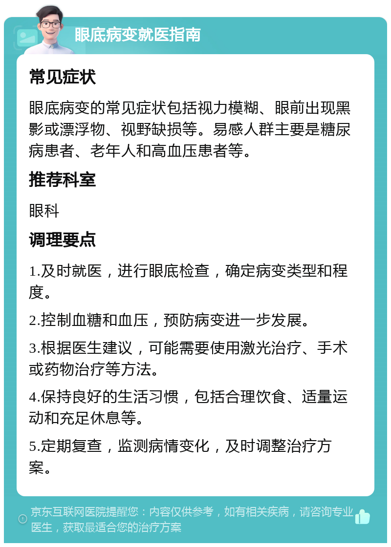 眼底病变就医指南 常见症状 眼底病变的常见症状包括视力模糊、眼前出现黑影或漂浮物、视野缺损等。易感人群主要是糖尿病患者、老年人和高血压患者等。 推荐科室 眼科 调理要点 1.及时就医，进行眼底检查，确定病变类型和程度。 2.控制血糖和血压，预防病变进一步发展。 3.根据医生建议，可能需要使用激光治疗、手术或药物治疗等方法。 4.保持良好的生活习惯，包括合理饮食、适量运动和充足休息等。 5.定期复查，监测病情变化，及时调整治疗方案。