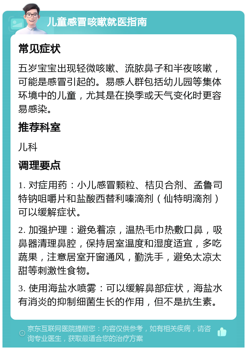 儿童感冒咳嗽就医指南 常见症状 五岁宝宝出现轻微咳嗽、流脓鼻子和半夜咳嗽，可能是感冒引起的。易感人群包括幼儿园等集体环境中的儿童，尤其是在换季或天气变化时更容易感染。 推荐科室 儿科 调理要点 1. 对症用药：小儿感冒颗粒、桔贝合剂、孟鲁司特钠咀嚼片和盐酸西替利嗪滴剂（仙特明滴剂）可以缓解症状。 2. 加强护理：避免着凉，温热毛巾热敷口鼻，吸鼻器清理鼻腔，保持居室温度和湿度适宜，多吃蔬果，注意居室开窗通风，勤洗手，避免太凉太甜等刺激性食物。 3. 使用海盐水喷雾：可以缓解鼻部症状，海盐水有消炎的抑制细菌生长的作用，但不是抗生素。