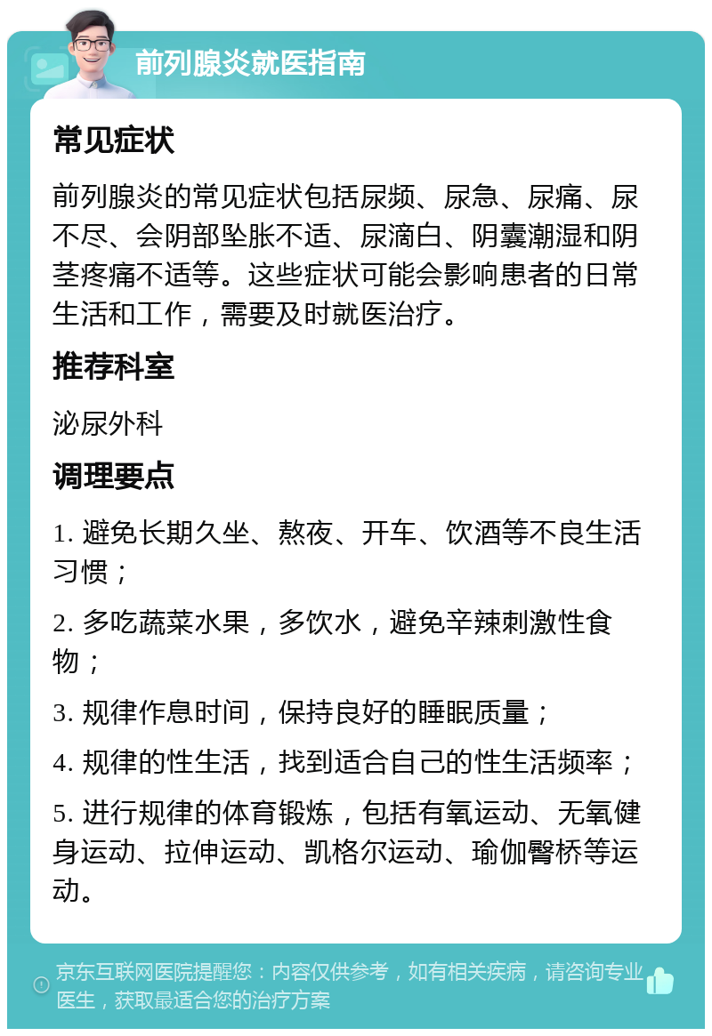 前列腺炎就医指南 常见症状 前列腺炎的常见症状包括尿频、尿急、尿痛、尿不尽、会阴部坠胀不适、尿滴白、阴囊潮湿和阴茎疼痛不适等。这些症状可能会影响患者的日常生活和工作，需要及时就医治疗。 推荐科室 泌尿外科 调理要点 1. 避免长期久坐、熬夜、开车、饮酒等不良生活习惯； 2. 多吃蔬菜水果，多饮水，避免辛辣刺激性食物； 3. 规律作息时间，保持良好的睡眠质量； 4. 规律的性生活，找到适合自己的性生活频率； 5. 进行规律的体育锻炼，包括有氧运动、无氧健身运动、拉伸运动、凯格尔运动、瑜伽臀桥等运动。