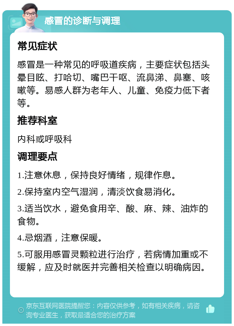 感冒的诊断与调理 常见症状 感冒是一种常见的呼吸道疾病，主要症状包括头晕目眩、打哈切、嘴巴干呕、流鼻涕、鼻塞、咳嗽等。易感人群为老年人、儿童、免疫力低下者等。 推荐科室 内科或呼吸科 调理要点 1.注意休息，保持良好情绪，规律作息。 2.保持室内空气湿润，清淡饮食易消化。 3.适当饮水，避免食用辛、酸、麻、辣、油炸的食物。 4.忌烟酒，注意保暖。 5.可服用感冒灵颗粒进行治疗，若病情加重或不缓解，应及时就医并完善相关检查以明确病因。