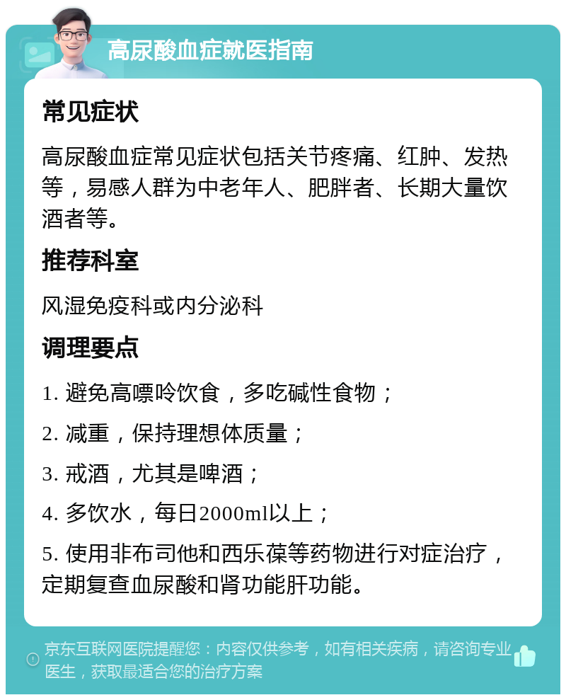 高尿酸血症就医指南 常见症状 高尿酸血症常见症状包括关节疼痛、红肿、发热等，易感人群为中老年人、肥胖者、长期大量饮酒者等。 推荐科室 风湿免疫科或内分泌科 调理要点 1. 避免高嘌呤饮食，多吃碱性食物； 2. 减重，保持理想体质量； 3. 戒酒，尤其是啤酒； 4. 多饮水，每日2000ml以上； 5. 使用非布司他和西乐葆等药物进行对症治疗，定期复查血尿酸和肾功能肝功能。