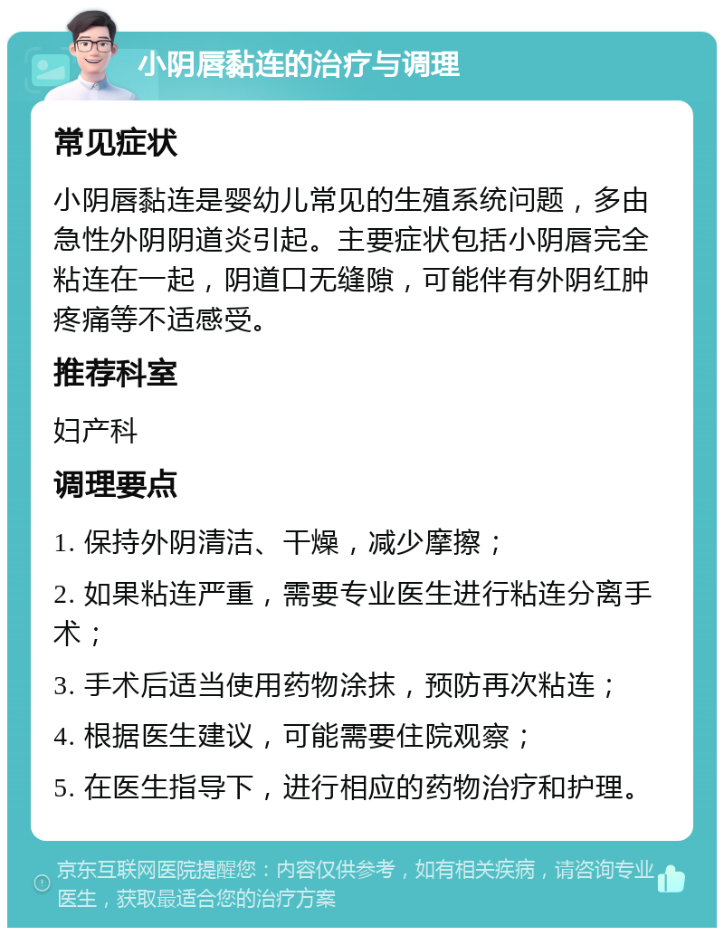 小阴唇黏连的治疗与调理 常见症状 小阴唇黏连是婴幼儿常见的生殖系统问题，多由急性外阴阴道炎引起。主要症状包括小阴唇完全粘连在一起，阴道口无缝隙，可能伴有外阴红肿疼痛等不适感受。 推荐科室 妇产科 调理要点 1. 保持外阴清洁、干燥，减少摩擦； 2. 如果粘连严重，需要专业医生进行粘连分离手术； 3. 手术后适当使用药物涂抹，预防再次粘连； 4. 根据医生建议，可能需要住院观察； 5. 在医生指导下，进行相应的药物治疗和护理。