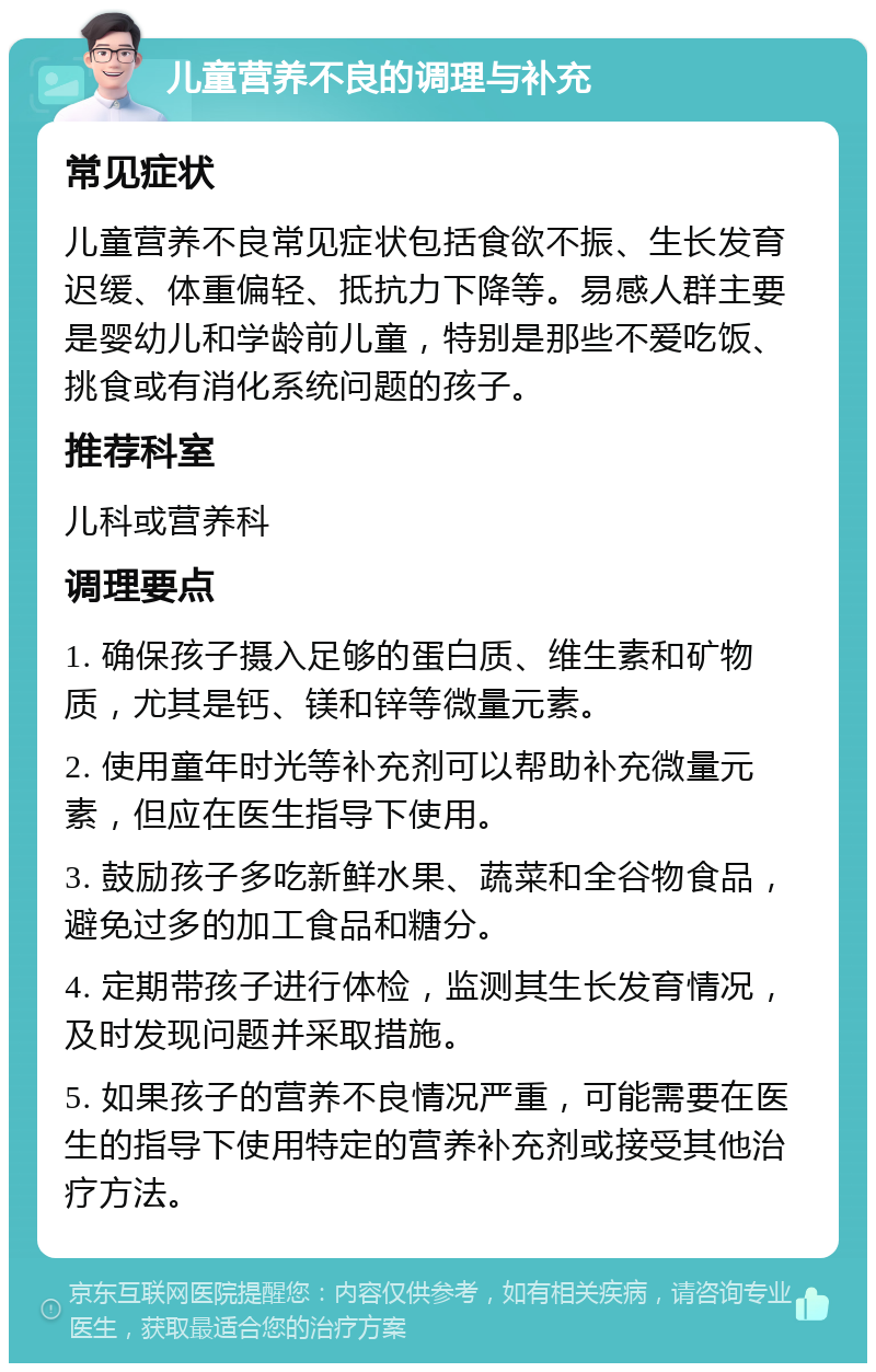 儿童营养不良的调理与补充 常见症状 儿童营养不良常见症状包括食欲不振、生长发育迟缓、体重偏轻、抵抗力下降等。易感人群主要是婴幼儿和学龄前儿童，特别是那些不爱吃饭、挑食或有消化系统问题的孩子。 推荐科室 儿科或营养科 调理要点 1. 确保孩子摄入足够的蛋白质、维生素和矿物质，尤其是钙、镁和锌等微量元素。 2. 使用童年时光等补充剂可以帮助补充微量元素，但应在医生指导下使用。 3. 鼓励孩子多吃新鲜水果、蔬菜和全谷物食品，避免过多的加工食品和糖分。 4. 定期带孩子进行体检，监测其生长发育情况，及时发现问题并采取措施。 5. 如果孩子的营养不良情况严重，可能需要在医生的指导下使用特定的营养补充剂或接受其他治疗方法。