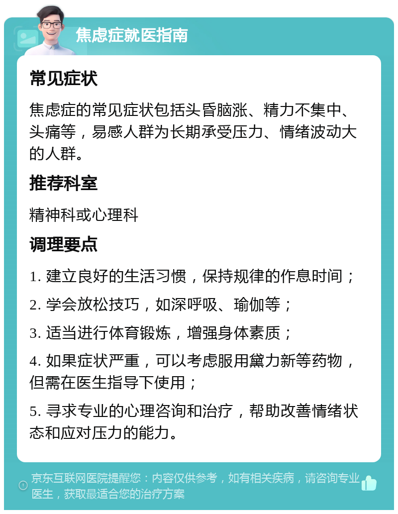 焦虑症就医指南 常见症状 焦虑症的常见症状包括头昏脑涨、精力不集中、头痛等，易感人群为长期承受压力、情绪波动大的人群。 推荐科室 精神科或心理科 调理要点 1. 建立良好的生活习惯，保持规律的作息时间； 2. 学会放松技巧，如深呼吸、瑜伽等； 3. 适当进行体育锻炼，增强身体素质； 4. 如果症状严重，可以考虑服用黛力新等药物，但需在医生指导下使用； 5. 寻求专业的心理咨询和治疗，帮助改善情绪状态和应对压力的能力。