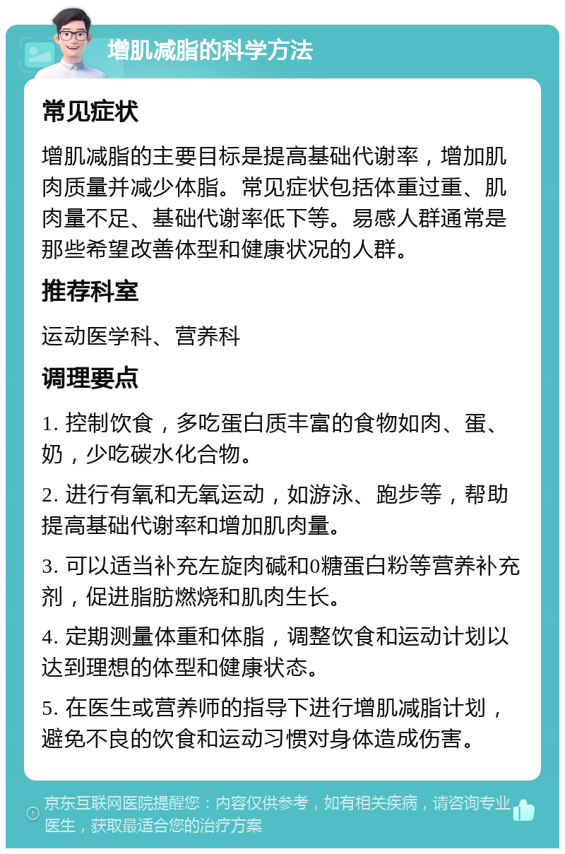 增肌减脂的科学方法 常见症状 增肌减脂的主要目标是提高基础代谢率，增加肌肉质量并减少体脂。常见症状包括体重过重、肌肉量不足、基础代谢率低下等。易感人群通常是那些希望改善体型和健康状况的人群。 推荐科室 运动医学科、营养科 调理要点 1. 控制饮食，多吃蛋白质丰富的食物如肉、蛋、奶，少吃碳水化合物。 2. 进行有氧和无氧运动，如游泳、跑步等，帮助提高基础代谢率和增加肌肉量。 3. 可以适当补充左旋肉碱和0糖蛋白粉等营养补充剂，促进脂肪燃烧和肌肉生长。 4. 定期测量体重和体脂，调整饮食和运动计划以达到理想的体型和健康状态。 5. 在医生或营养师的指导下进行增肌减脂计划，避免不良的饮食和运动习惯对身体造成伤害。