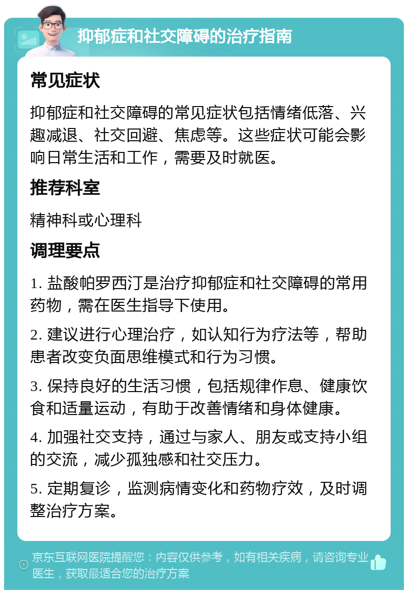 抑郁症和社交障碍的治疗指南 常见症状 抑郁症和社交障碍的常见症状包括情绪低落、兴趣减退、社交回避、焦虑等。这些症状可能会影响日常生活和工作，需要及时就医。 推荐科室 精神科或心理科 调理要点 1. 盐酸帕罗西汀是治疗抑郁症和社交障碍的常用药物，需在医生指导下使用。 2. 建议进行心理治疗，如认知行为疗法等，帮助患者改变负面思维模式和行为习惯。 3. 保持良好的生活习惯，包括规律作息、健康饮食和适量运动，有助于改善情绪和身体健康。 4. 加强社交支持，通过与家人、朋友或支持小组的交流，减少孤独感和社交压力。 5. 定期复诊，监测病情变化和药物疗效，及时调整治疗方案。