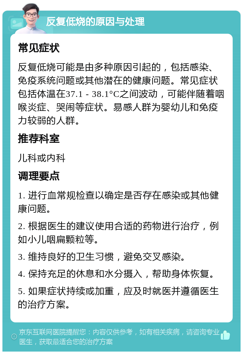 反复低烧的原因与处理 常见症状 反复低烧可能是由多种原因引起的，包括感染、免疫系统问题或其他潜在的健康问题。常见症状包括体温在37.1 - 38.1°C之间波动，可能伴随着咽喉炎症、哭闹等症状。易感人群为婴幼儿和免疫力较弱的人群。 推荐科室 儿科或内科 调理要点 1. 进行血常规检查以确定是否存在感染或其他健康问题。 2. 根据医生的建议使用合适的药物进行治疗，例如小儿咽扁颗粒等。 3. 维持良好的卫生习惯，避免交叉感染。 4. 保持充足的休息和水分摄入，帮助身体恢复。 5. 如果症状持续或加重，应及时就医并遵循医生的治疗方案。