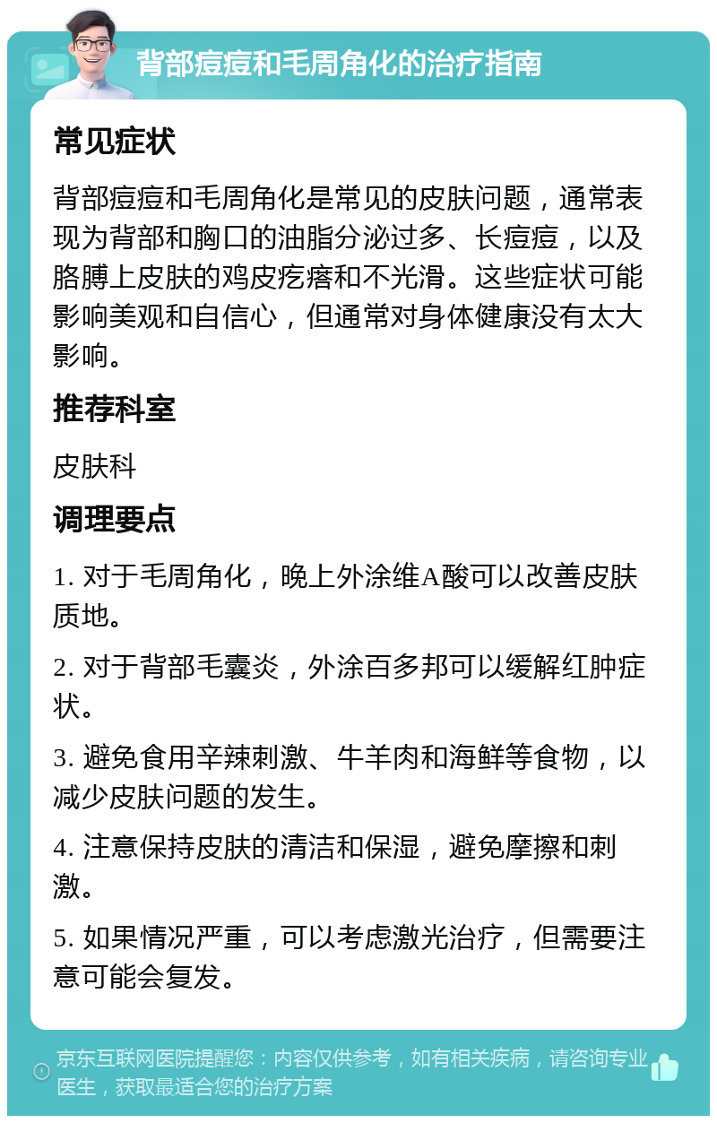 背部痘痘和毛周角化的治疗指南 常见症状 背部痘痘和毛周角化是常见的皮肤问题，通常表现为背部和胸口的油脂分泌过多、长痘痘，以及胳膊上皮肤的鸡皮疙瘩和不光滑。这些症状可能影响美观和自信心，但通常对身体健康没有太大影响。 推荐科室 皮肤科 调理要点 1. 对于毛周角化，晚上外涂维A酸可以改善皮肤质地。 2. 对于背部毛囊炎，外涂百多邦可以缓解红肿症状。 3. 避免食用辛辣刺激、牛羊肉和海鲜等食物，以减少皮肤问题的发生。 4. 注意保持皮肤的清洁和保湿，避免摩擦和刺激。 5. 如果情况严重，可以考虑激光治疗，但需要注意可能会复发。