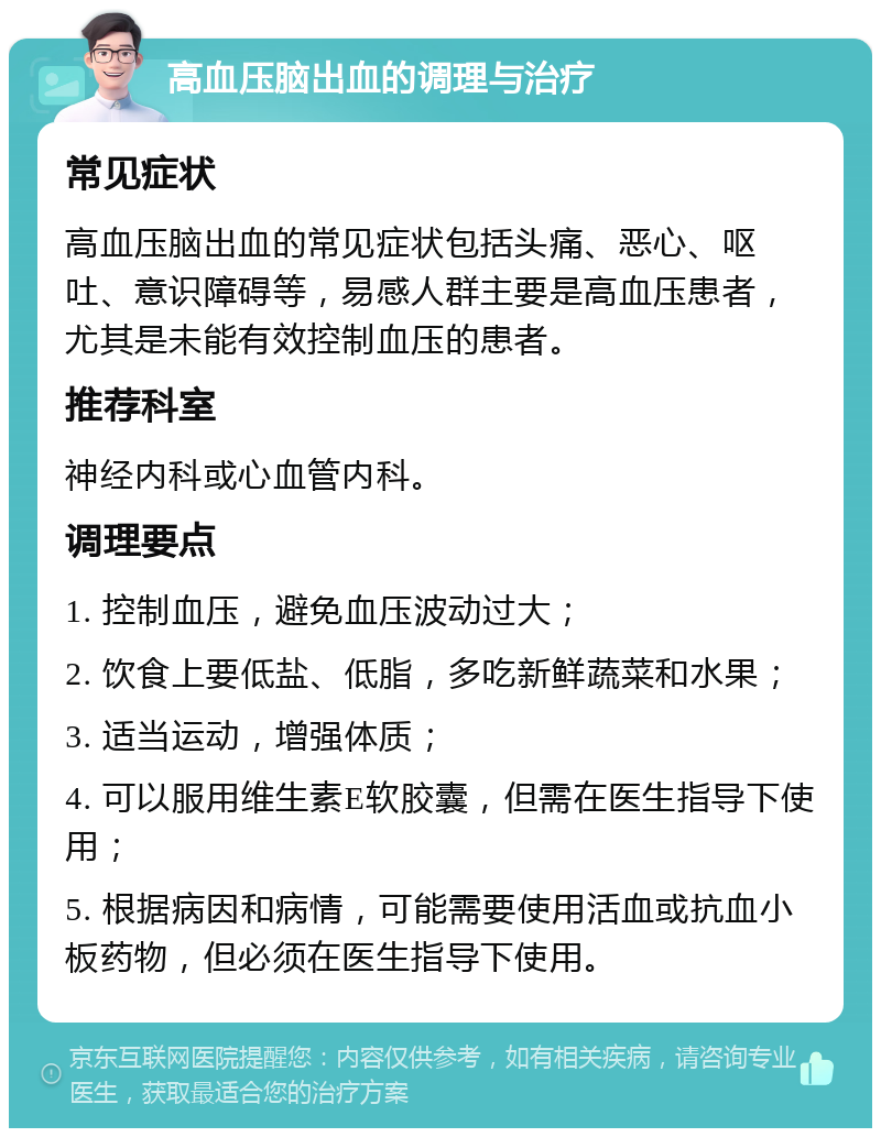 高血压脑出血的调理与治疗 常见症状 高血压脑出血的常见症状包括头痛、恶心、呕吐、意识障碍等，易感人群主要是高血压患者，尤其是未能有效控制血压的患者。 推荐科室 神经内科或心血管内科。 调理要点 1. 控制血压，避免血压波动过大； 2. 饮食上要低盐、低脂，多吃新鲜蔬菜和水果； 3. 适当运动，增强体质； 4. 可以服用维生素E软胶囊，但需在医生指导下使用； 5. 根据病因和病情，可能需要使用活血或抗血小板药物，但必须在医生指导下使用。